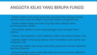 ANGGOTA KELAS YANG BERUPA FUNGSI
- Metode adalah suatu fungsi pada kelas yang digunakan sebagai metode
interaksi antara kelas dan objek di luar kelas maupun pengguna kelas.
- Properti adalah bagian dari kelas yang digunakan sebagai media
penampung atau variable.
- Event adalah sebuah function yang dipanggil untuk merespon event
tertentu.
- Indexer, memungkinkan untuk melakukan indeks sama halnya dengan array.
- Operator adalah simbol yang dipakai untuk menyatakan suatu operasi atau
manipulasi nilai.
- Konstruktor adalah suatu fungsi pada kelas yang secara otomatis dijalankan
saat kelas dibentuk.
- Destruktor adalah suatu fungsi pada kelas yang secara otomatis dijalankan
 