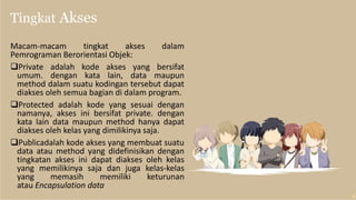Tingkat Akses
Macam-macam tingkat akses dalam
Pemrograman Berorientasi Objek:
Private adalah kode akses yang bersifat
umum. dengan kata lain, data maupun
method dalam suatu kodingan tersebut dapat
diakses oleh semua bagian di dalam program.
Protected adalah kode yang sesuai dengan
namanya, akses ini bersifat private. dengan
kata lain data maupun method hanya dapat
diakses oleh kelas yang dimilikinya saja.
Publicadalah kode akses yang membuat suatu
data atau method yang didefinisikan dengan
tingkatan akses ini dapat diakses oleh kelas
yang memilikinya saja dan juga kelas-kelas
yang memasih memiliki keturunan
atau Encapsulation data
 