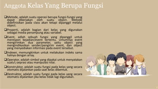 Anggota Kelas Yang Berupa Fungsi
Metode, adalah suatu operasi berupa fungsi-fungsi yang
dapat dikerjakan oleh suatu object. Metode
didefinisikan pada class akan tetapi dipanggil melalui
object.
Properti, adalah bagian dari kelas yang digunakan
sebagai media penampung atau variabel.
Event, adlah sebuah fungsi yang dipanggil untuk
merespon kejadian/event tertentu. Umumnya event
mengirimkan dua parameter, yaitu object yang
mengindikasikan sender/pengirim event, dan object
yang menyediakan informasi pada event tersebut.
Indexer, memungkinkan untuk melakukan indeks sama
halnya dengan array.
Operator, adalah simbol yang dipakai untuk menyatakan
suatu oeprasi atau manipulasi nilai.
Konstruktor, adalah suatu fungsi pada kelas yang secara
otomatis dijalankan pada saat kelas dibentuk.
Destruktor, adalah suatu fungsi pada kelas yang secara
otomatis dijalankan jika kelas tidak lagi digunakan.
 
