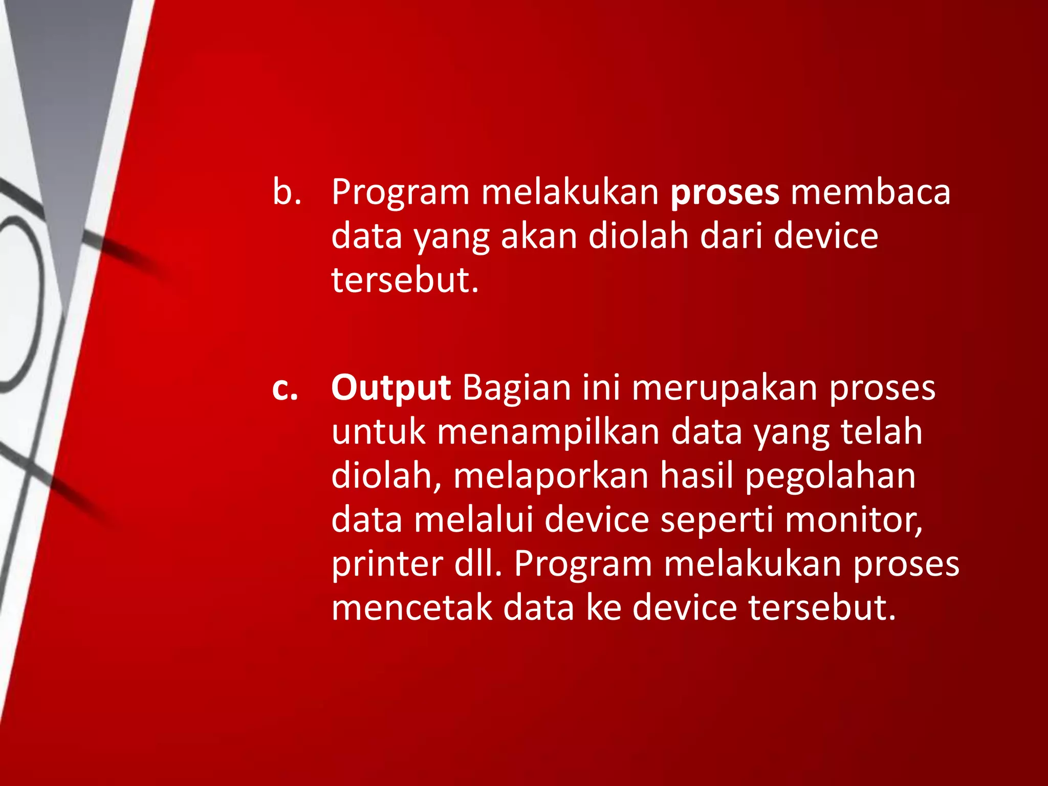 b. Program melakukan proses membaca
data yang akan diolah dari device
tersebut.
c. Output Bagian ini merupakan proses
untuk menampilkan data yang telah
diolah, melaporkan hasil pegolahan
data melalui device seperti monitor,
printer dll. Program melakukan proses
mencetak data ke device tersebut.
 