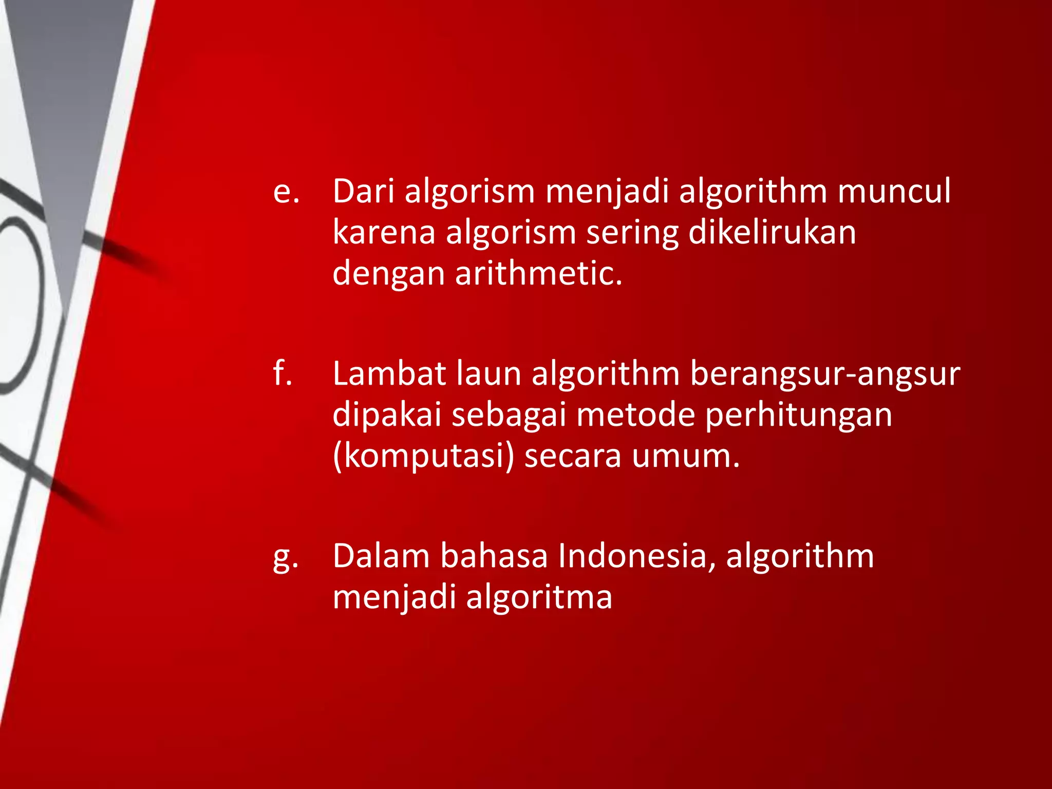e. Dari algorism menjadi algorithm muncul
karena algorism sering dikelirukan
dengan arithmetic.
f. Lambat laun algorithm berangsur-angsur
dipakai sebagai metode perhitungan
(komputasi) secara umum.
g. Dalam bahasa Indonesia, algorithm
menjadi algoritma
 