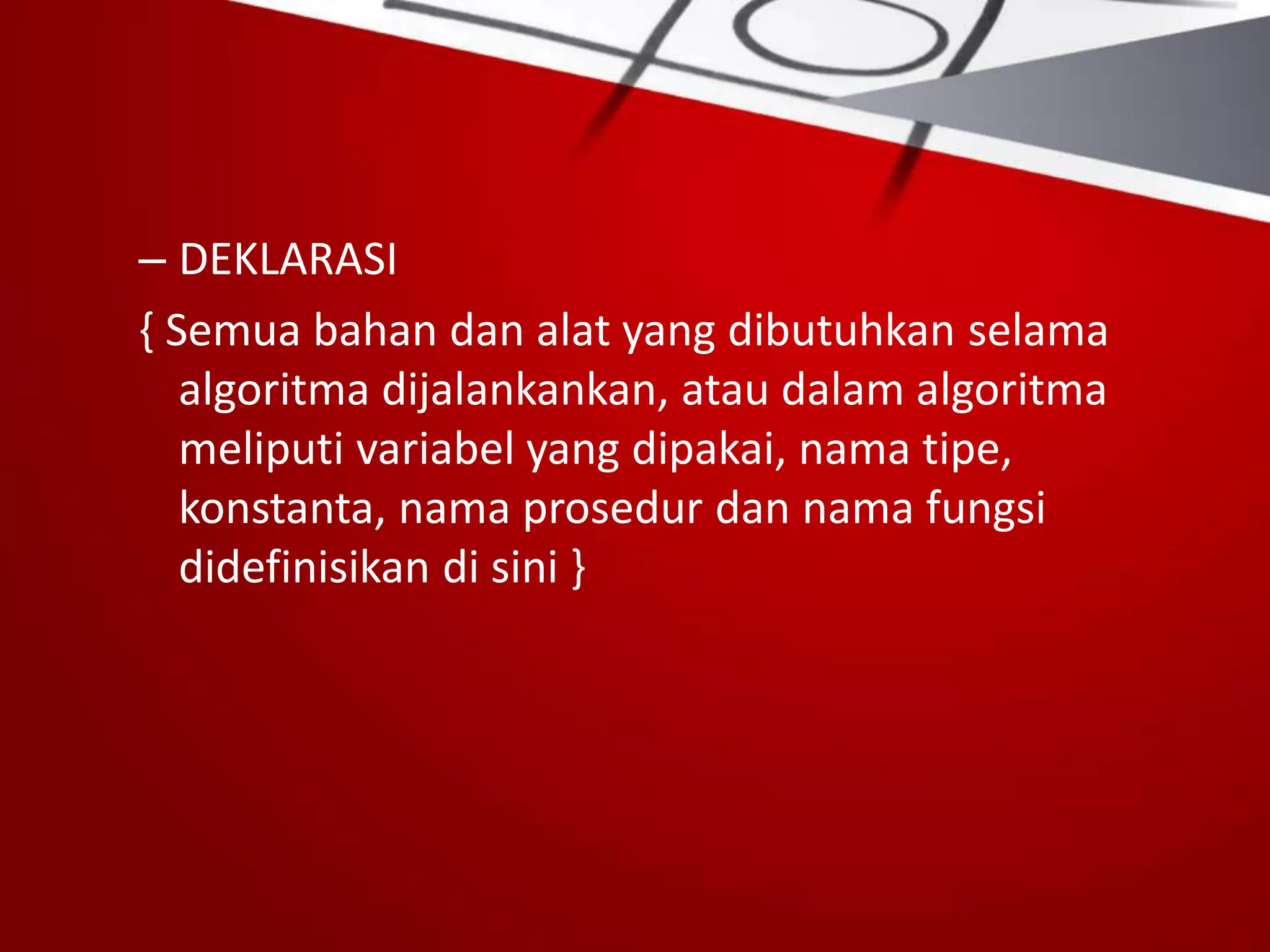 – DEKLARASI
{ Semua bahan dan alat yang dibutuhkan selama
algoritma dijalankankan, atau dalam algoritma
meliputi variabel yang dipakai, nama tipe,
konstanta, nama prosedur dan nama fungsi
didefinisikan di sini }
 