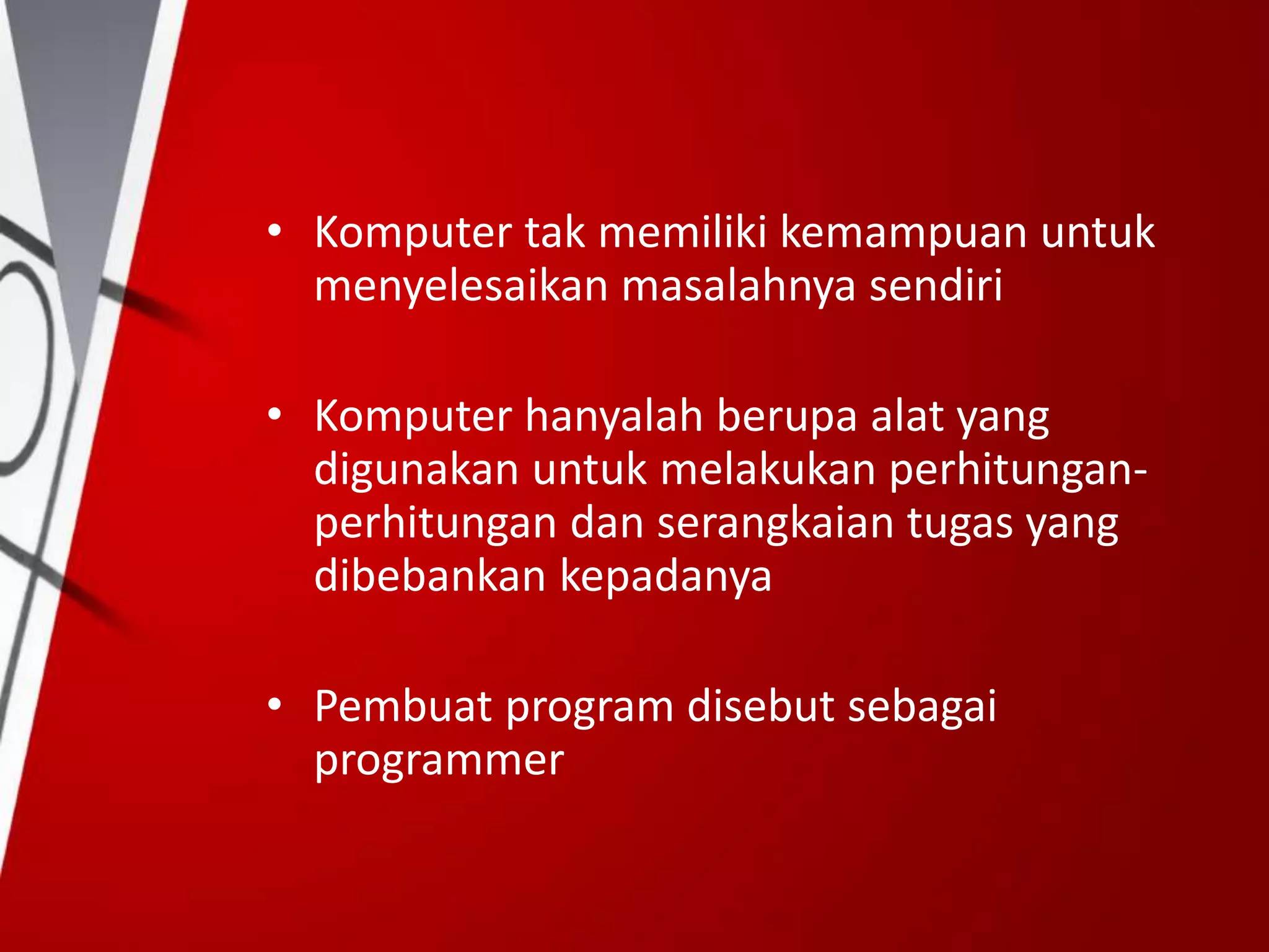 • Komputer tak memiliki kemampuan untuk
menyelesaikan masalahnya sendiri
• Komputer hanyalah berupa alat yang
digunakan untuk melakukan perhitungan-
perhitungan dan serangkaian tugas yang
dibebankan kepadanya
• Pembuat program disebut sebagai
programmer
 