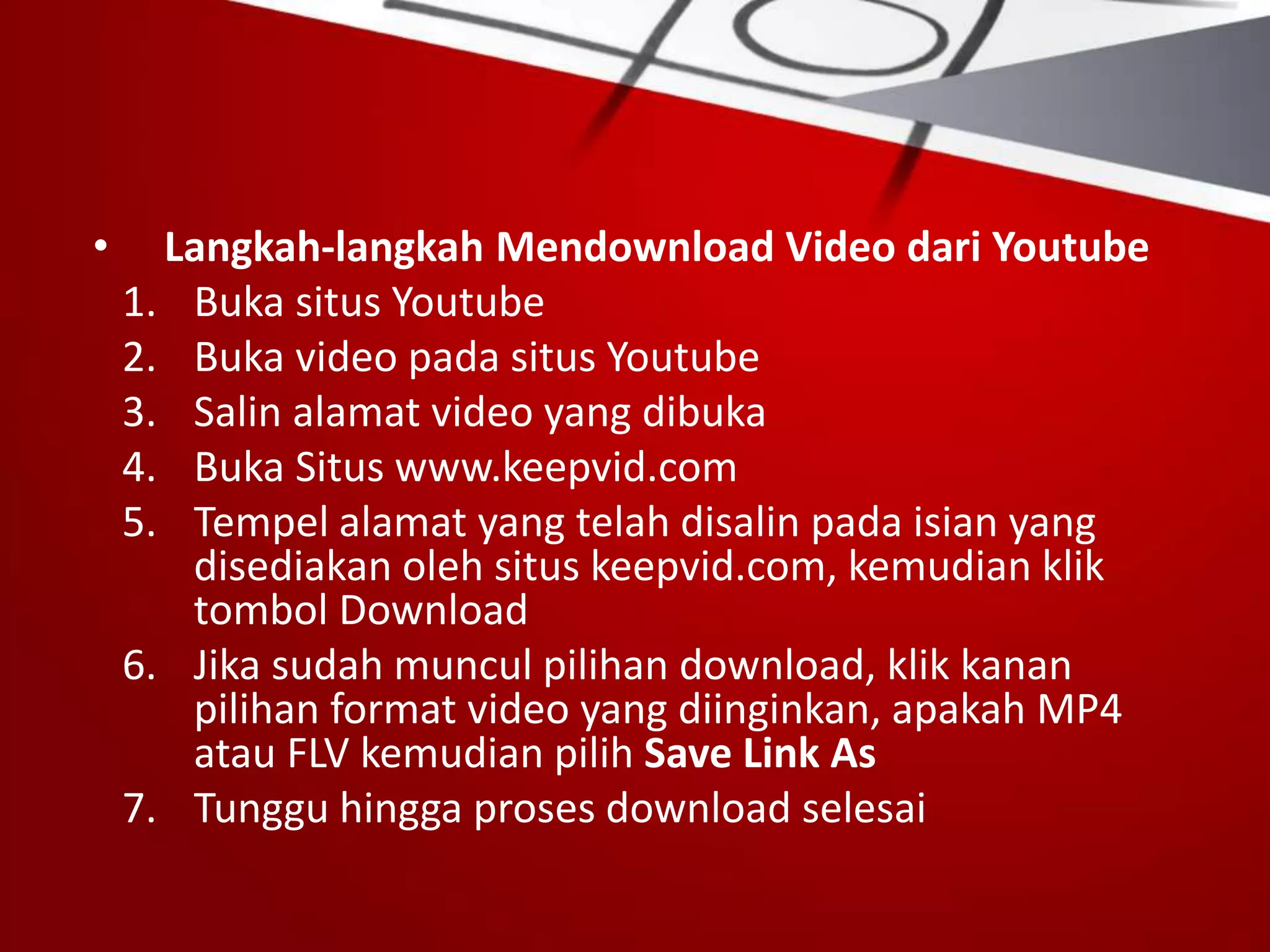 • Langkah-langkah Mendownload Video dari Youtube
1. Buka situs Youtube
2. Buka video pada situs Youtube
3. Salin alamat video yang dibuka
4. Buka Situs www.keepvid.com
5. Tempel alamat yang telah disalin pada isian yang
disediakan oleh situs keepvid.com, kemudian klik
tombol Download
6. Jika sudah muncul pilihan download, klik kanan
pilihan format video yang diinginkan, apakah MP4
atau FLV kemudian pilih Save Link As
7. Tunggu hingga proses download selesai
 