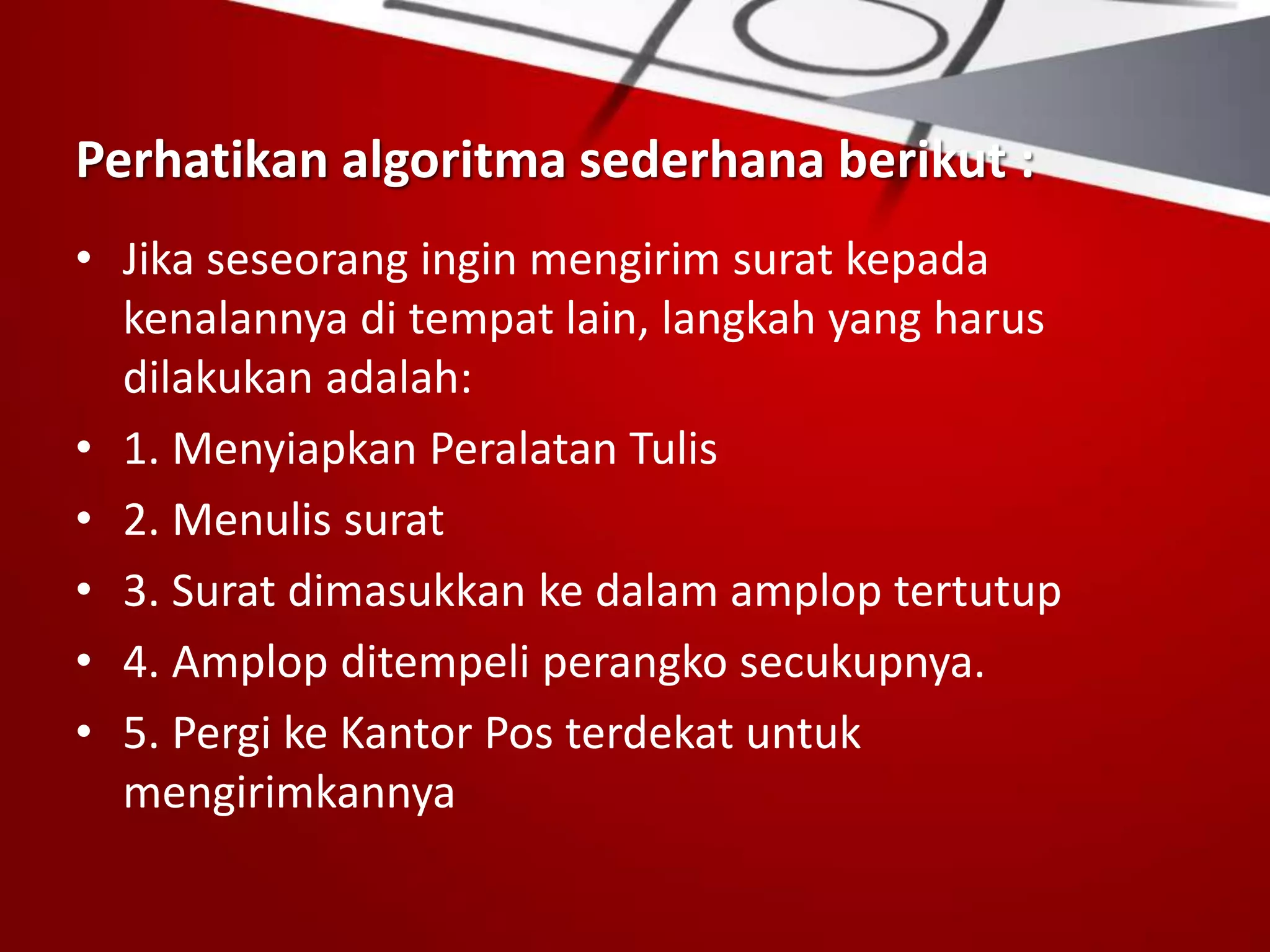 Perhatikan algoritma sederhana berikut :
• Jika seseorang ingin mengirim surat kepada
kenalannya di tempat lain, langkah yang harus
dilakukan adalah:
• 1. Menyiapkan Peralatan Tulis
• 2. Menulis surat
• 3. Surat dimasukkan ke dalam amplop tertutup
• 4. Amplop ditempeli perangko secukupnya.
• 5. Pergi ke Kantor Pos terdekat untuk
mengirimkannya
 