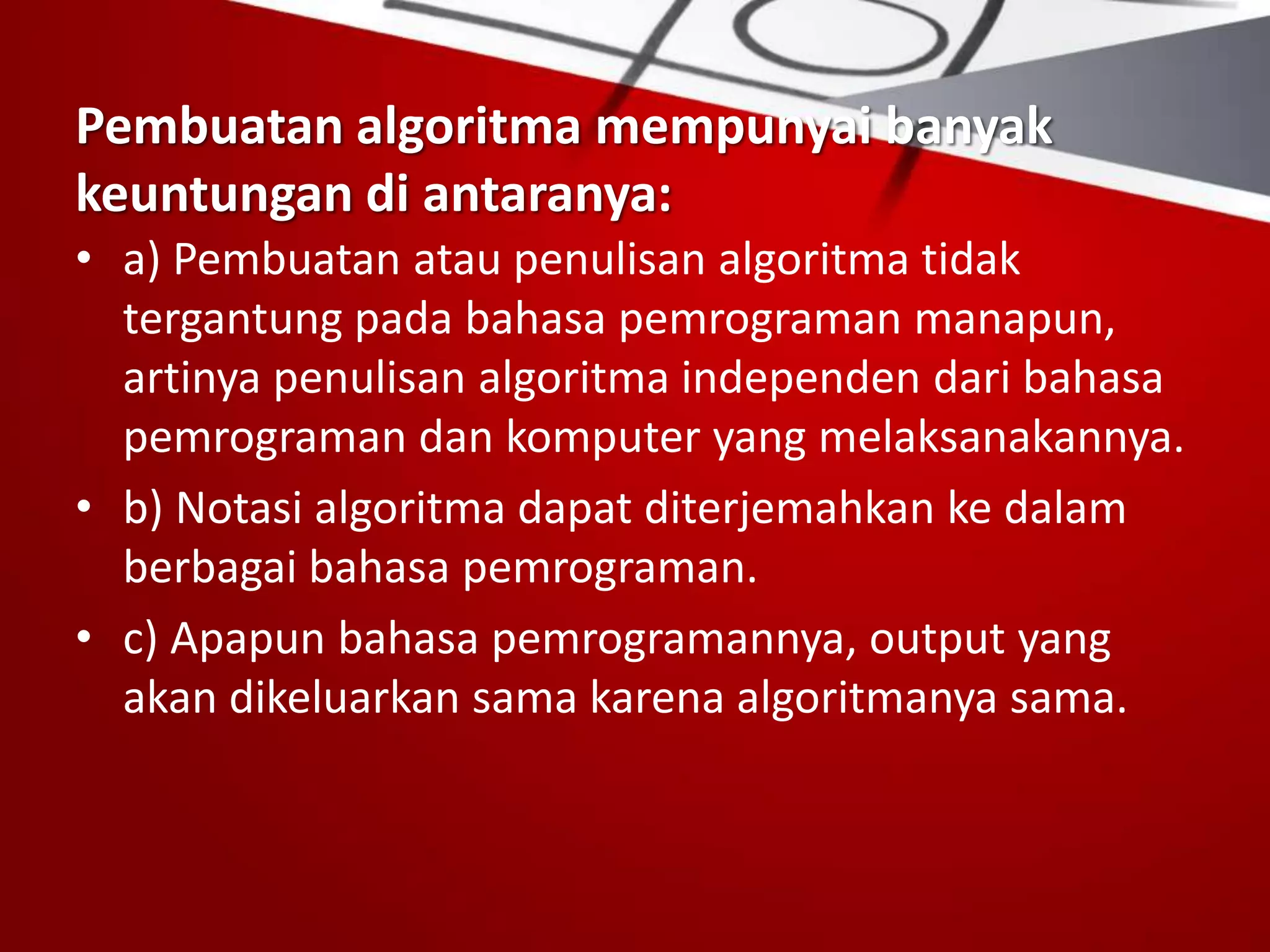 Pembuatan algoritma mempunyai banyak
keuntungan di antaranya:
• a) Pembuatan atau penulisan algoritma tidak
tergantung pada bahasa pemrograman manapun,
artinya penulisan algoritma independen dari bahasa
pemrograman dan komputer yang melaksanakannya.
• b) Notasi algoritma dapat diterjemahkan ke dalam
berbagai bahasa pemrograman.
• c) Apapun bahasa pemrogramannya, output yang
akan dikeluarkan sama karena algoritmanya sama.
 