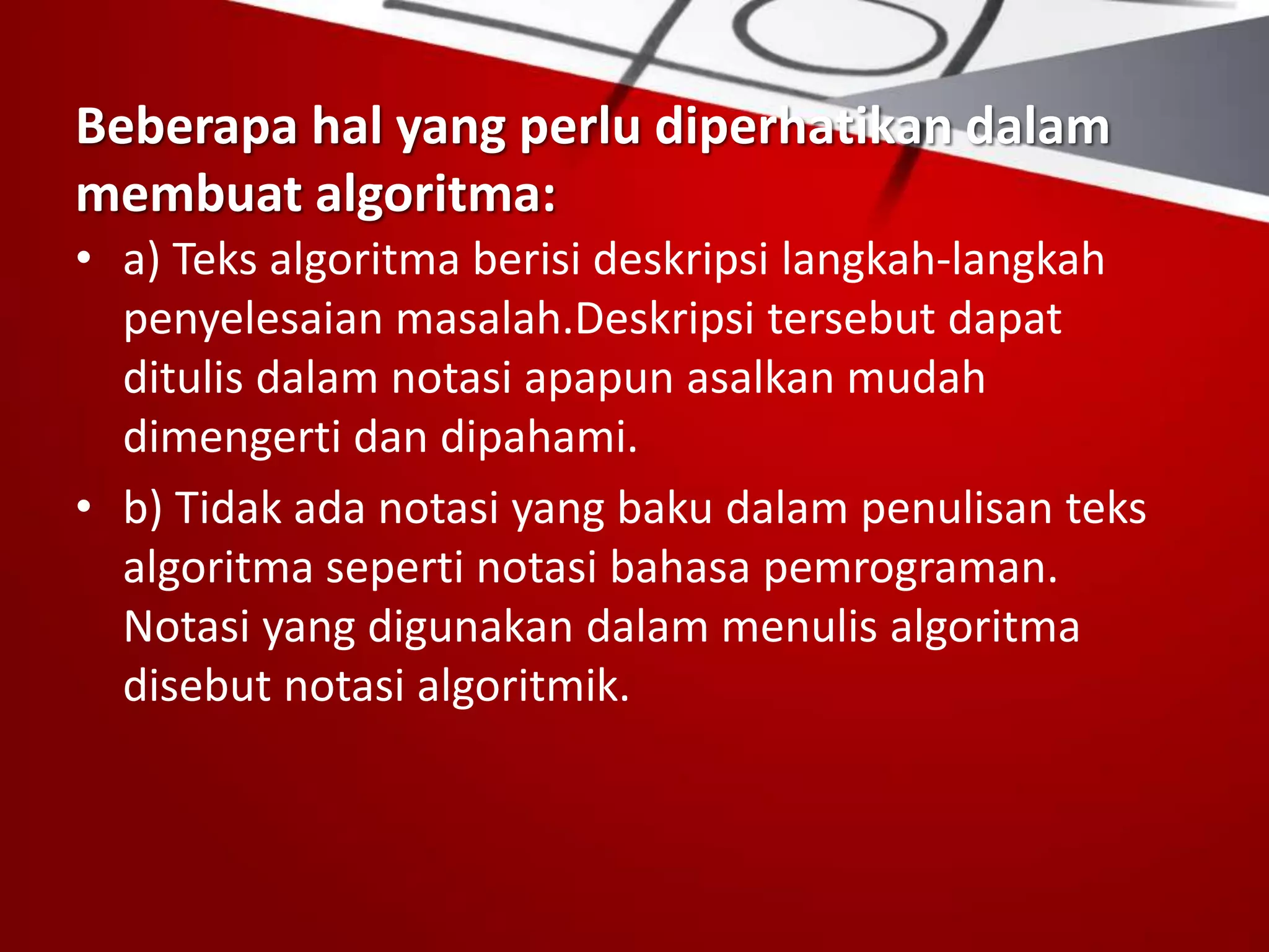 Beberapa hal yang perlu diperhatikan dalam
membuat algoritma:
• a) Teks algoritma berisi deskripsi langkah-langkah
penyelesaian masalah.Deskripsi tersebut dapat
ditulis dalam notasi apapun asalkan mudah
dimengerti dan dipahami.
• b) Tidak ada notasi yang baku dalam penulisan teks
algoritma seperti notasi bahasa pemrograman.
Notasi yang digunakan dalam menulis algoritma
disebut notasi algoritmik.
 