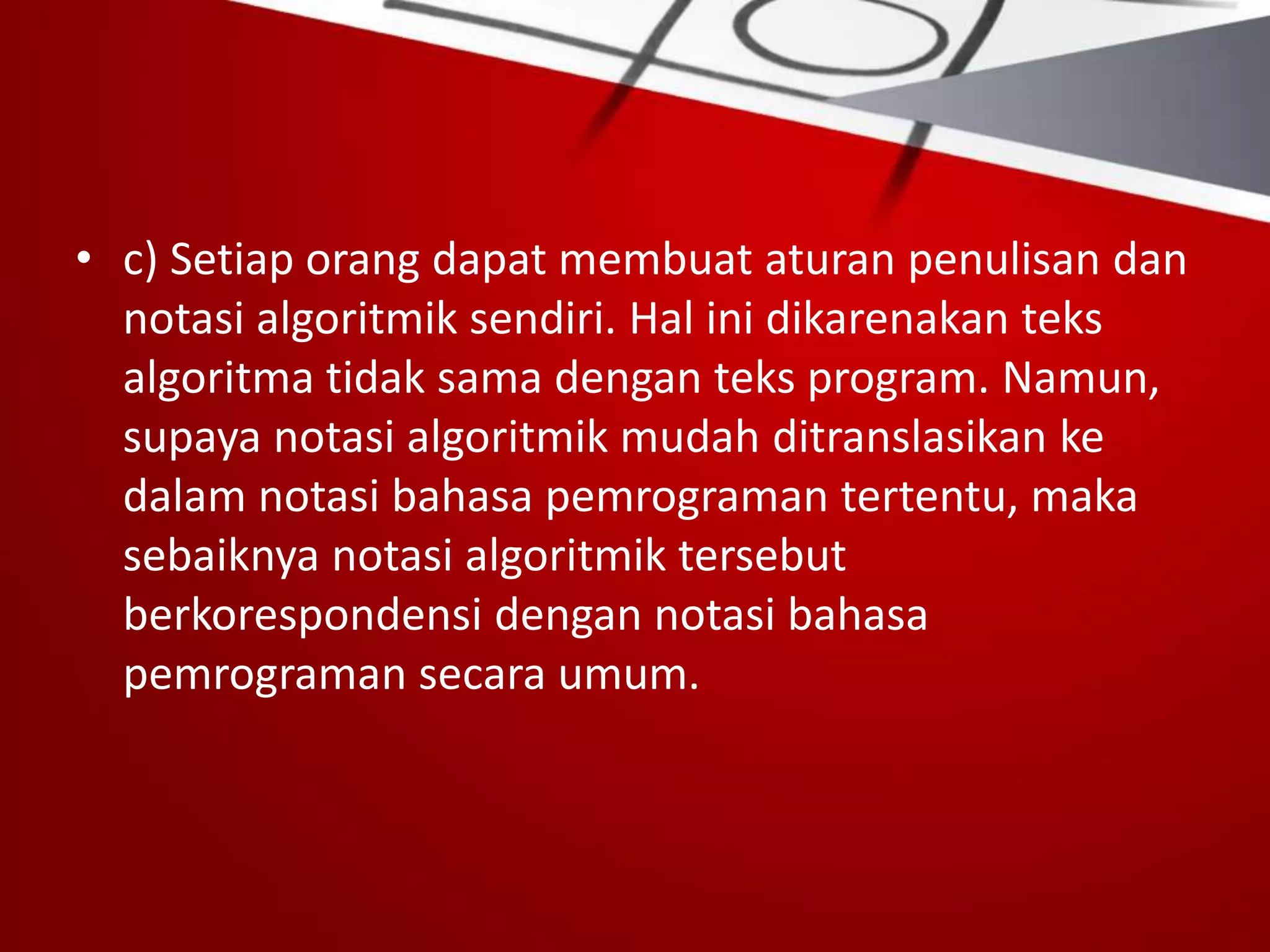 • c) Setiap orang dapat membuat aturan penulisan dan
notasi algoritmik sendiri. Hal ini dikarenakan teks
algoritma tidak sama dengan teks program. Namun,
supaya notasi algoritmik mudah ditranslasikan ke
dalam notasi bahasa pemrograman tertentu, maka
sebaiknya notasi algoritmik tersebut
berkorespondensi dengan notasi bahasa
pemrograman secara umum.
 