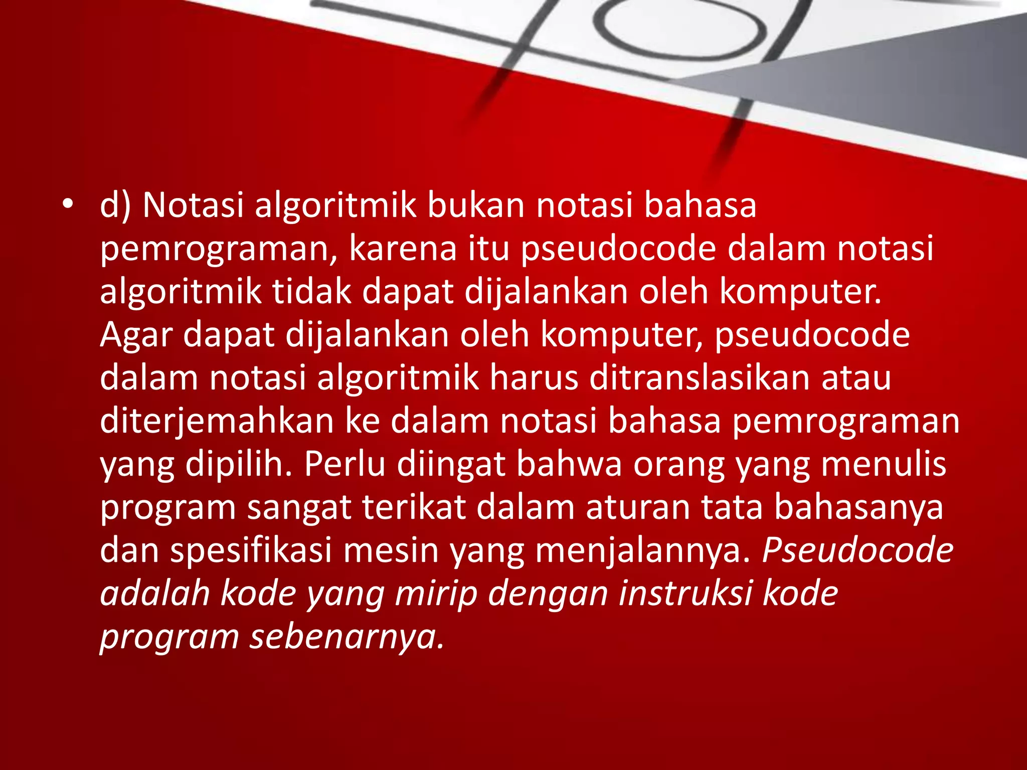 • d) Notasi algoritmik bukan notasi bahasa
pemrograman, karena itu pseudocode dalam notasi
algoritmik tidak dapat dijalankan oleh komputer.
Agar dapat dijalankan oleh komputer, pseudocode
dalam notasi algoritmik harus ditranslasikan atau
diterjemahkan ke dalam notasi bahasa pemrograman
yang dipilih. Perlu diingat bahwa orang yang menulis
program sangat terikat dalam aturan tata bahasanya
dan spesifikasi mesin yang menjalannya. Pseudocode
adalah kode yang mirip dengan instruksi kode
program sebenarnya.
 