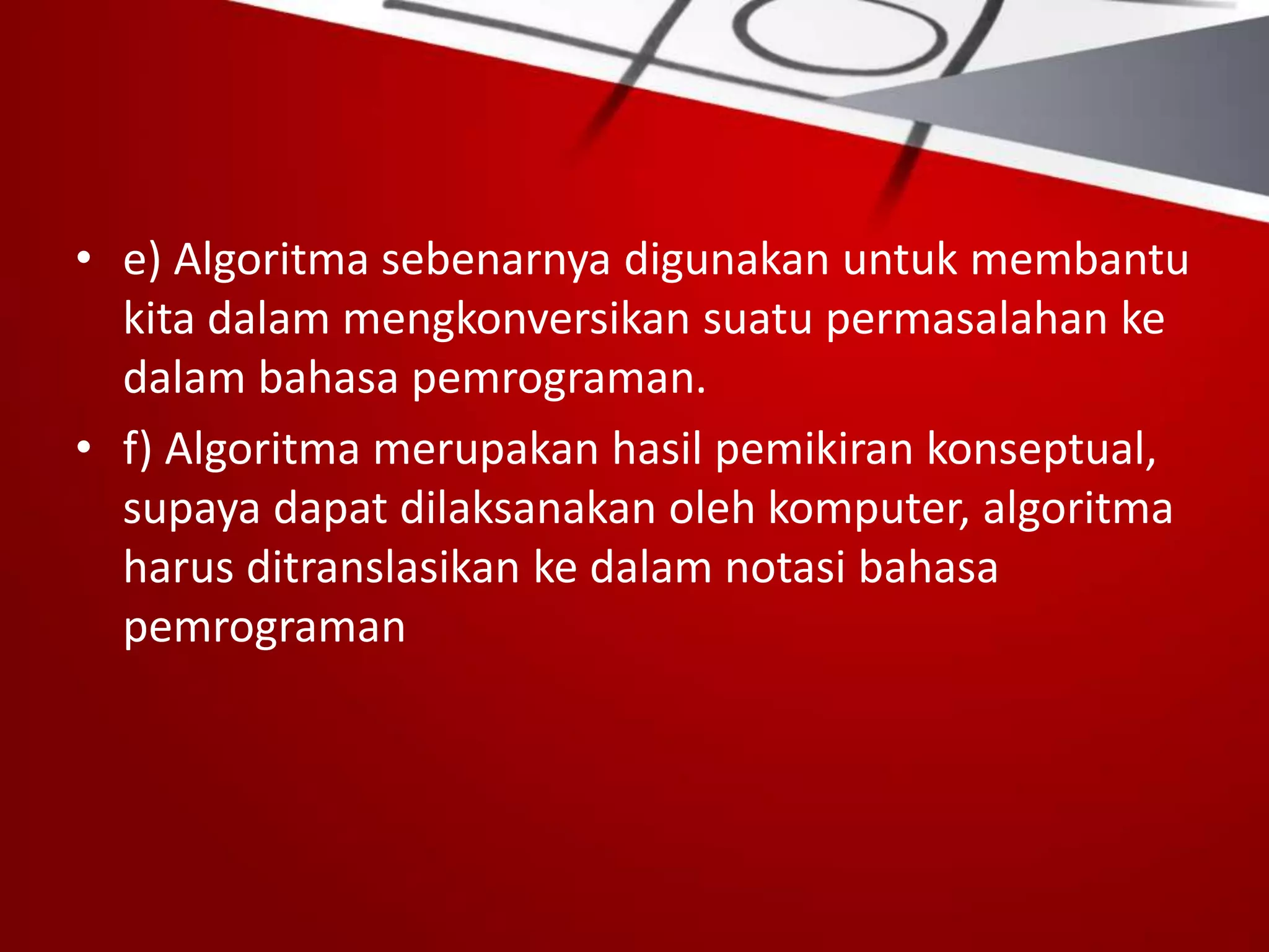 • e) Algoritma sebenarnya digunakan untuk membantu
kita dalam mengkonversikan suatu permasalahan ke
dalam bahasa pemrograman.
• f) Algoritma merupakan hasil pemikiran konseptual,
supaya dapat dilaksanakan oleh komputer, algoritma
harus ditranslasikan ke dalam notasi bahasa
pemrograman
 