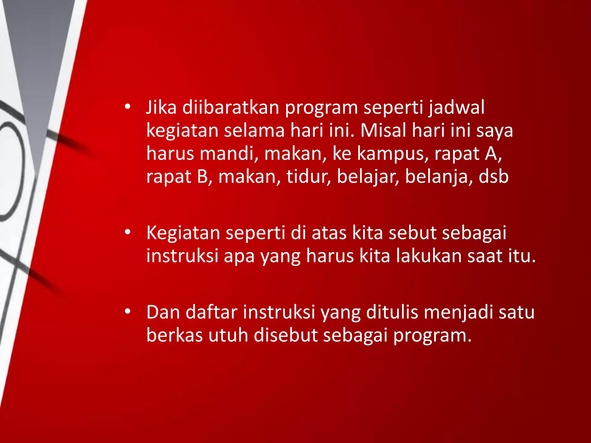 • Jika diibaratkan program seperti jadwal
kegiatan selama hari ini. Misal hari ini saya
harus mandi, makan, ke kampus, rapat A,
rapat B, makan, tidur, belajar, belanja, dsb
• Kegiatan seperti di atas kita sebut sebagai
instruksi apa yang harus kita lakukan saat itu.
• Dan daftar instruksi yang ditulis menjadi satu
berkas utuh disebut sebagai program.
 