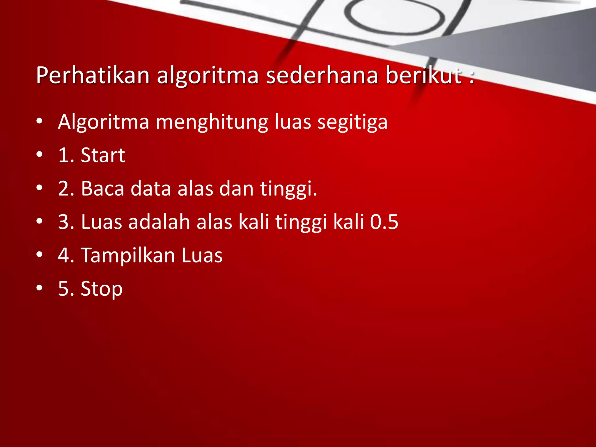 Perhatikan algoritma sederhana berikut :
• Algoritma menghitung luas segitiga
• 1. Start
• 2. Baca data alas dan tinggi.
• 3. Luas adalah alas kali tinggi kali 0.5
• 4. Tampilkan Luas
• 5. Stop
 