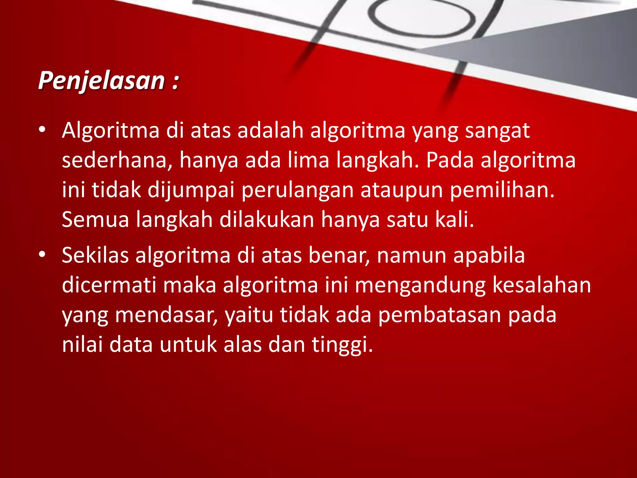 Penjelasan :
• Algoritma di atas adalah algoritma yang sangat
sederhana, hanya ada lima langkah. Pada algoritma
ini tidak dijumpai perulangan ataupun pemilihan.
Semua langkah dilakukan hanya satu kali.
• Sekilas algoritma di atas benar, namun apabila
dicermati maka algoritma ini mengandung kesalahan
yang mendasar, yaitu tidak ada pembatasan pada
nilai data untuk alas dan tinggi.
 