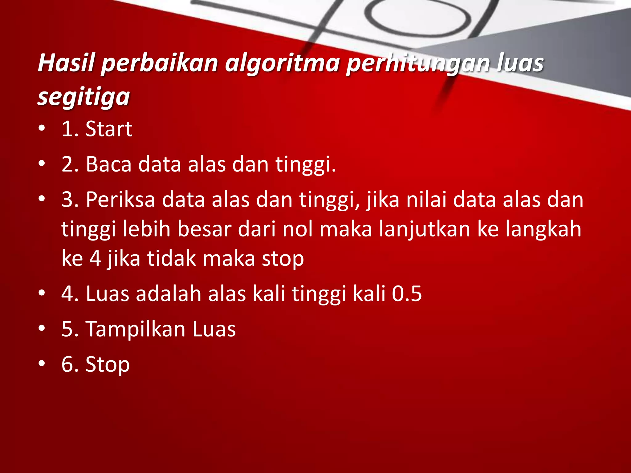 Hasil perbaikan algoritma perhitungan luas
segitiga
• 1. Start
• 2. Baca data alas dan tinggi.
• 3. Periksa data alas dan tinggi, jika nilai data alas dan
tinggi lebih besar dari nol maka lanjutkan ke langkah
ke 4 jika tidak maka stop
• 4. Luas adalah alas kali tinggi kali 0.5
• 5. Tampilkan Luas
• 6. Stop
 