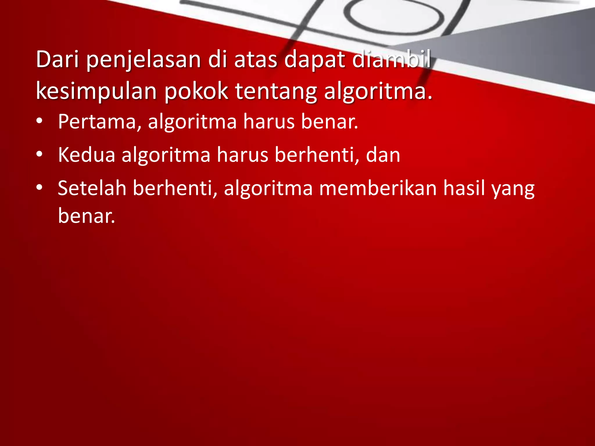 Dari penjelasan di atas dapat diambil
kesimpulan pokok tentang algoritma.
• Pertama, algoritma harus benar.
• Kedua algoritma harus berhenti, dan
• Setelah berhenti, algoritma memberikan hasil yang
benar.
 