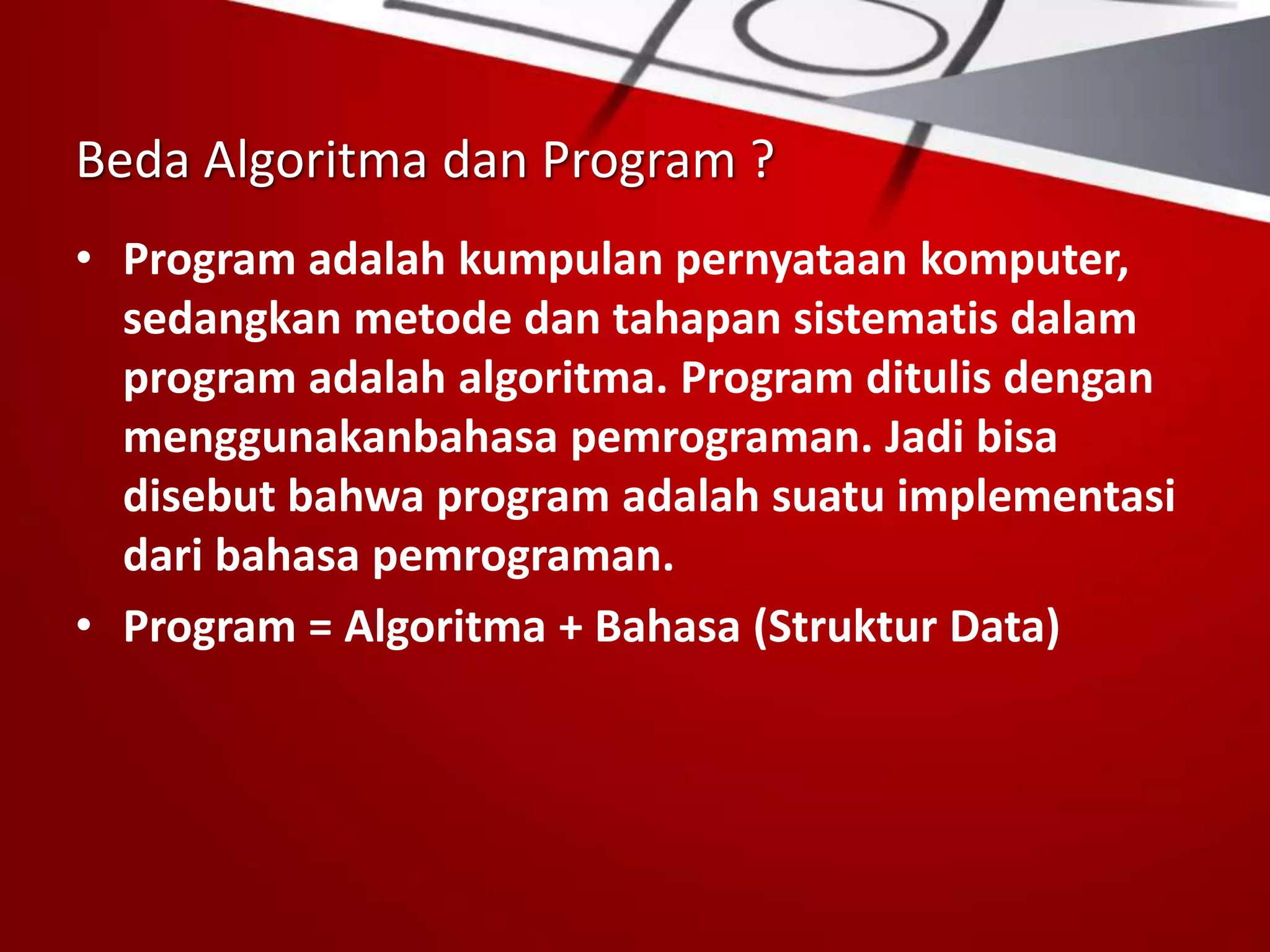 Beda Algoritma dan Program ?
• Program adalah kumpulan pernyataan komputer,
sedangkan metode dan tahapan sistematis dalam
program adalah algoritma. Program ditulis dengan
menggunakanbahasa pemrograman. Jadi bisa
disebut bahwa program adalah suatu implementasi
dari bahasa pemrograman.
• Program = Algoritma + Bahasa (Struktur Data)
 