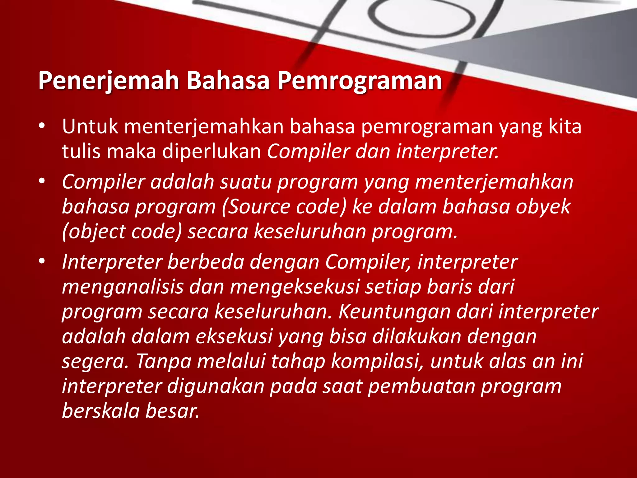 Penerjemah Bahasa Pemrograman
• Untuk menterjemahkan bahasa pemrograman yang kita
tulis maka diperlukan Compiler dan interpreter.
• Compiler adalah suatu program yang menterjemahkan
bahasa program (Source code) ke dalam bahasa obyek
(object code) secara keseluruhan program.
• Interpreter berbeda dengan Compiler, interpreter
menganalisis dan mengeksekusi setiap baris dari
program secara keseluruhan. Keuntungan dari interpreter
adalah dalam eksekusi yang bisa dilakukan dengan
segera. Tanpa melalui tahap kompilasi, untuk alas an ini
interpreter digunakan pada saat pembuatan program
berskala besar.
 