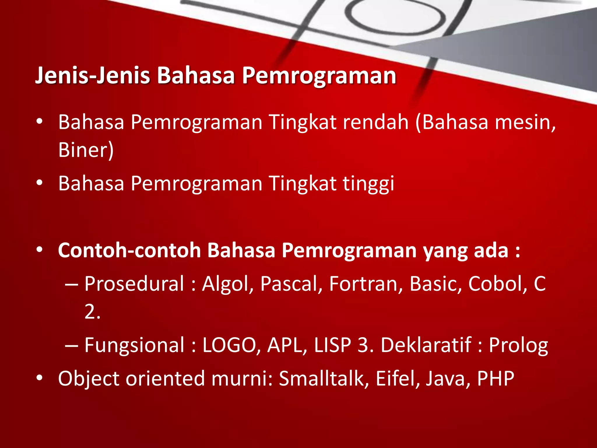 Jenis-Jenis Bahasa Pemrograman
• Bahasa Pemrograman Tingkat rendah (Bahasa mesin,
Biner)
• Bahasa Pemrograman Tingkat tinggi
• Contoh-contoh Bahasa Pemrograman yang ada :
– Prosedural : Algol, Pascal, Fortran, Basic, Cobol, C
2.
– Fungsional : LOGO, APL, LISP 3. Deklaratif : Prolog
• Object oriented murni: Smalltalk, Eifel, Java, PHP
 