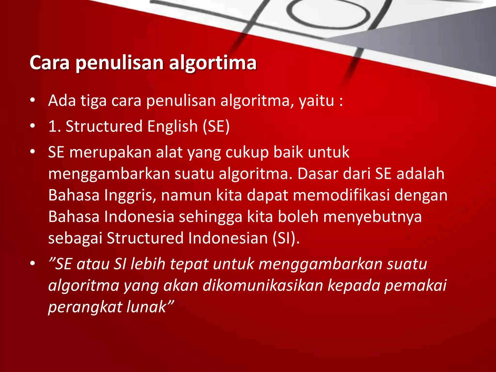 Cara penulisan algortima
• Ada tiga cara penulisan algoritma, yaitu :
• 1. Structured English (SE)
• SE merupakan alat yang cukup baik untuk
menggambarkan suatu algoritma. Dasar dari SE adalah
Bahasa Inggris, namun kita dapat memodifikasi dengan
Bahasa Indonesia sehingga kita boleh menyebutnya
sebagai Structured Indonesian (SI).
• ”SE atau SI lebih tepat untuk menggambarkan suatu
algoritma yang akan dikomunikasikan kepada pemakai
perangkat lunak”
 