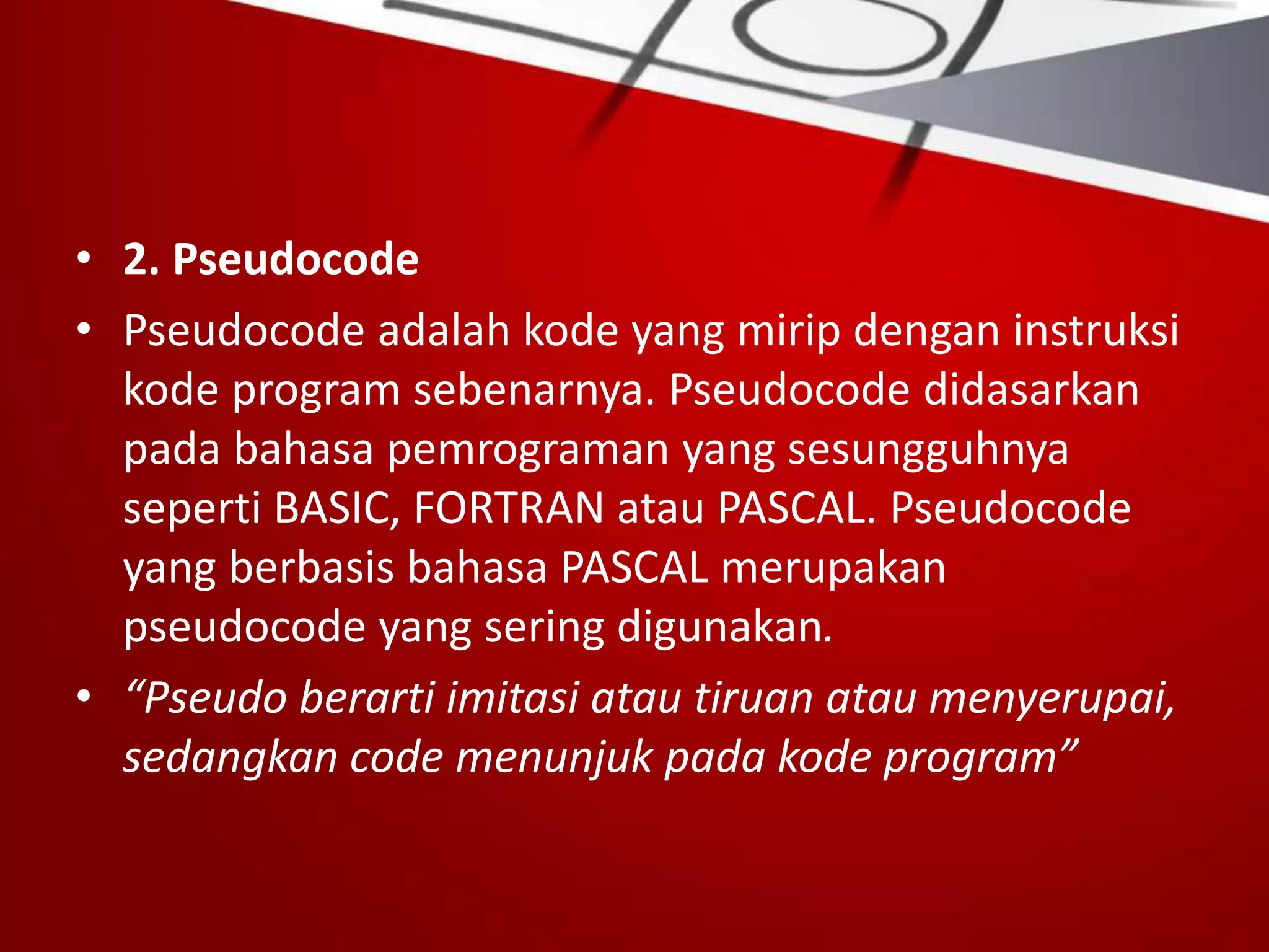 • 2. Pseudocode
• Pseudocode adalah kode yang mirip dengan instruksi
kode program sebenarnya. Pseudocode didasarkan
pada bahasa pemrograman yang sesungguhnya
seperti BASIC, FORTRAN atau PASCAL. Pseudocode
yang berbasis bahasa PASCAL merupakan
pseudocode yang sering digunakan.
• “Pseudo berarti imitasi atau tiruan atau menyerupai,
sedangkan code menunjuk pada kode program”
 