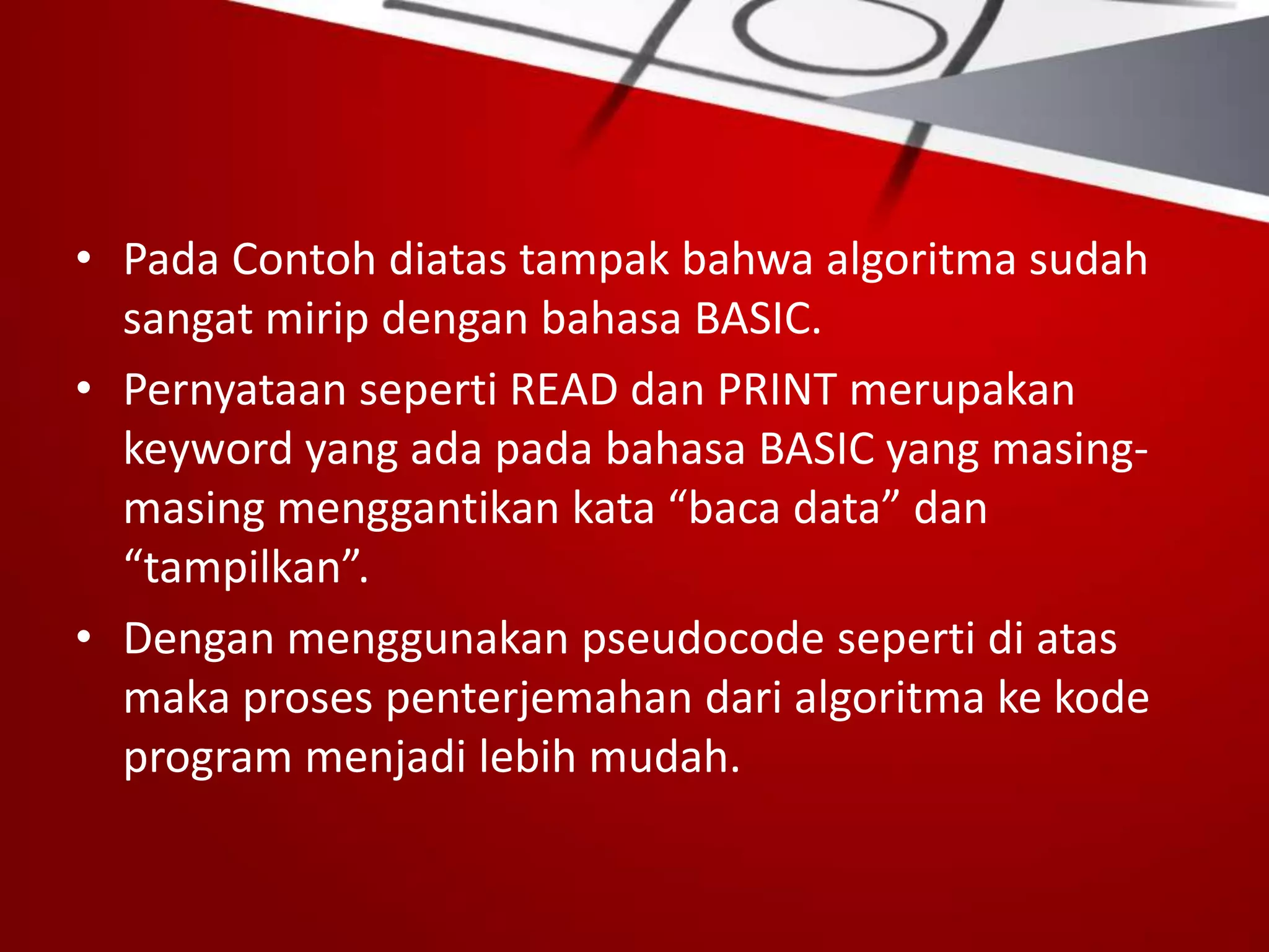 • Pada Contoh diatas tampak bahwa algoritma sudah
sangat mirip dengan bahasa BASIC.
• Pernyataan seperti READ dan PRINT merupakan
keyword yang ada pada bahasa BASIC yang masing-
masing menggantikan kata “baca data” dan
“tampilkan”.
• Dengan menggunakan pseudocode seperti di atas
maka proses penterjemahan dari algoritma ke kode
program menjadi lebih mudah.
 