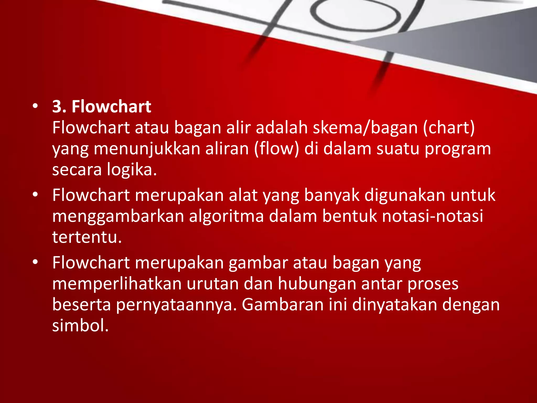 • 3. Flowchart
Flowchart atau bagan alir adalah skema/bagan (chart)
yang menunjukkan aliran (flow) di dalam suatu program
secara logika.
• Flowchart merupakan alat yang banyak digunakan untuk
menggambarkan algoritma dalam bentuk notasi-notasi
tertentu.
• Flowchart merupakan gambar atau bagan yang
memperlihatkan urutan dan hubungan antar proses
beserta pernyataannya. Gambaran ini dinyatakan dengan
simbol.
 