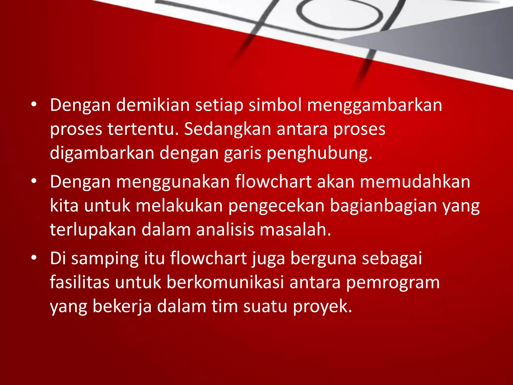 • Dengan demikian setiap simbol menggambarkan
proses tertentu. Sedangkan antara proses
digambarkan dengan garis penghubung.
• Dengan menggunakan flowchart akan memudahkan
kita untuk melakukan pengecekan bagianbagian yang
terlupakan dalam analisis masalah.
• Di samping itu flowchart juga berguna sebagai
fasilitas untuk berkomunikasi antara pemrogram
yang bekerja dalam tim suatu proyek.
 