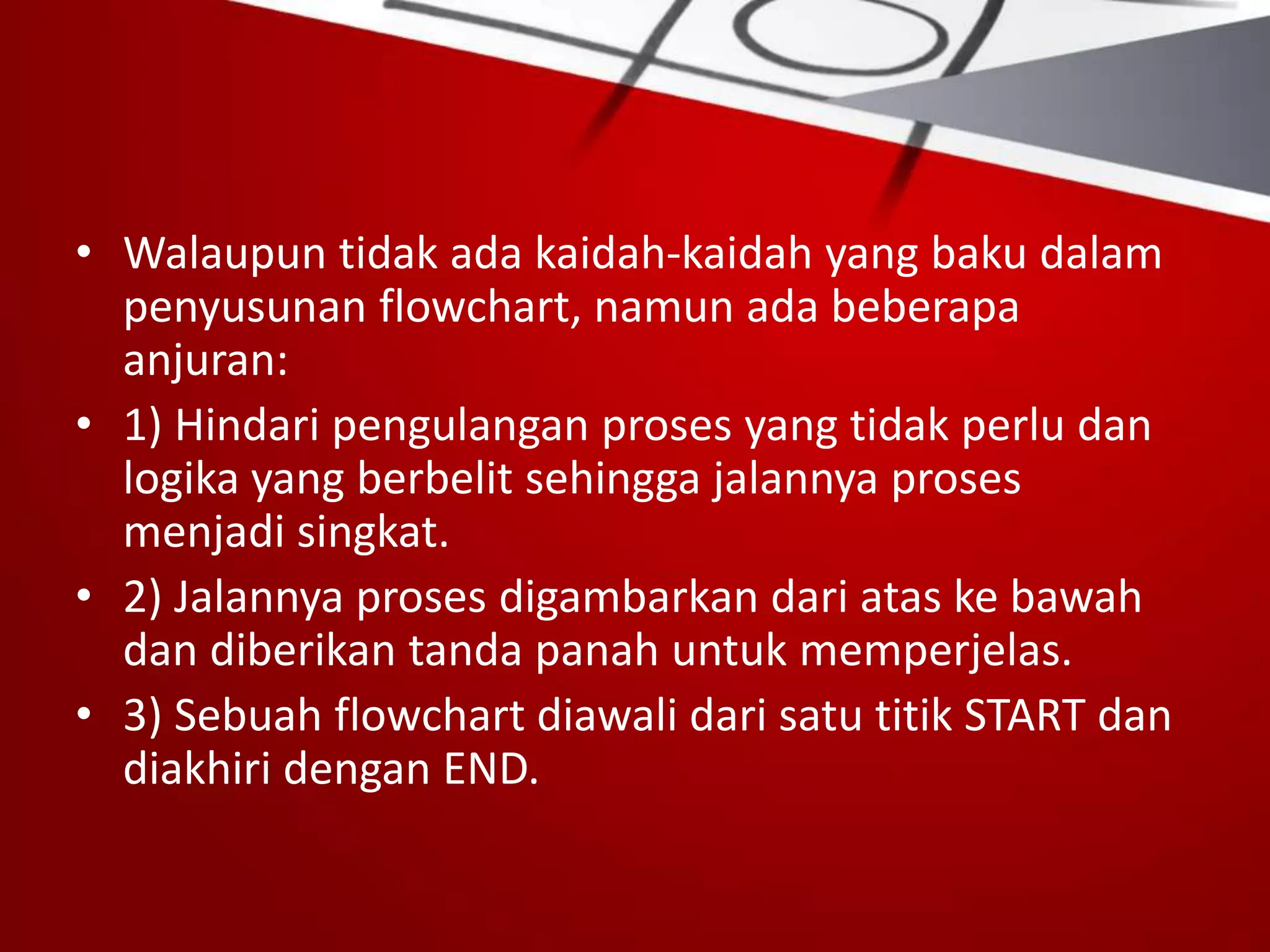 • Walaupun tidak ada kaidah-kaidah yang baku dalam
penyusunan flowchart, namun ada beberapa
anjuran:
• 1) Hindari pengulangan proses yang tidak perlu dan
logika yang berbelit sehingga jalannya proses
menjadi singkat.
• 2) Jalannya proses digambarkan dari atas ke bawah
dan diberikan tanda panah untuk memperjelas.
• 3) Sebuah flowchart diawali dari satu titik START dan
diakhiri dengan END.
 