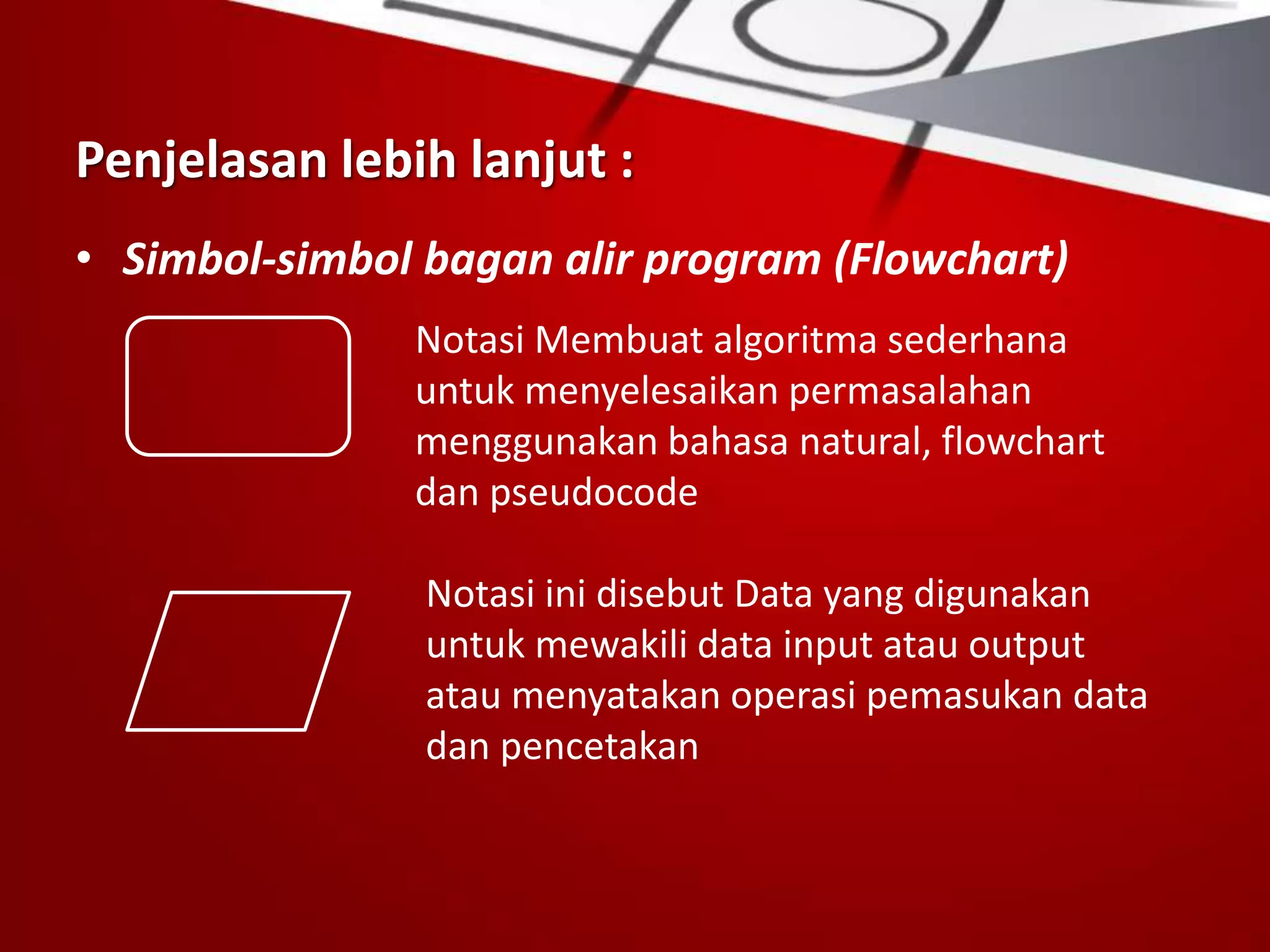 Penjelasan lebih lanjut :
• Simbol-simbol bagan alir program (Flowchart)
Notasi Membuat algoritma sederhana
untuk menyelesaikan permasalahan
menggunakan bahasa natural, flowchart
dan pseudocode
Notasi ini disebut Data yang digunakan
untuk mewakili data input atau output
atau menyatakan operasi pemasukan data
dan pencetakan
 