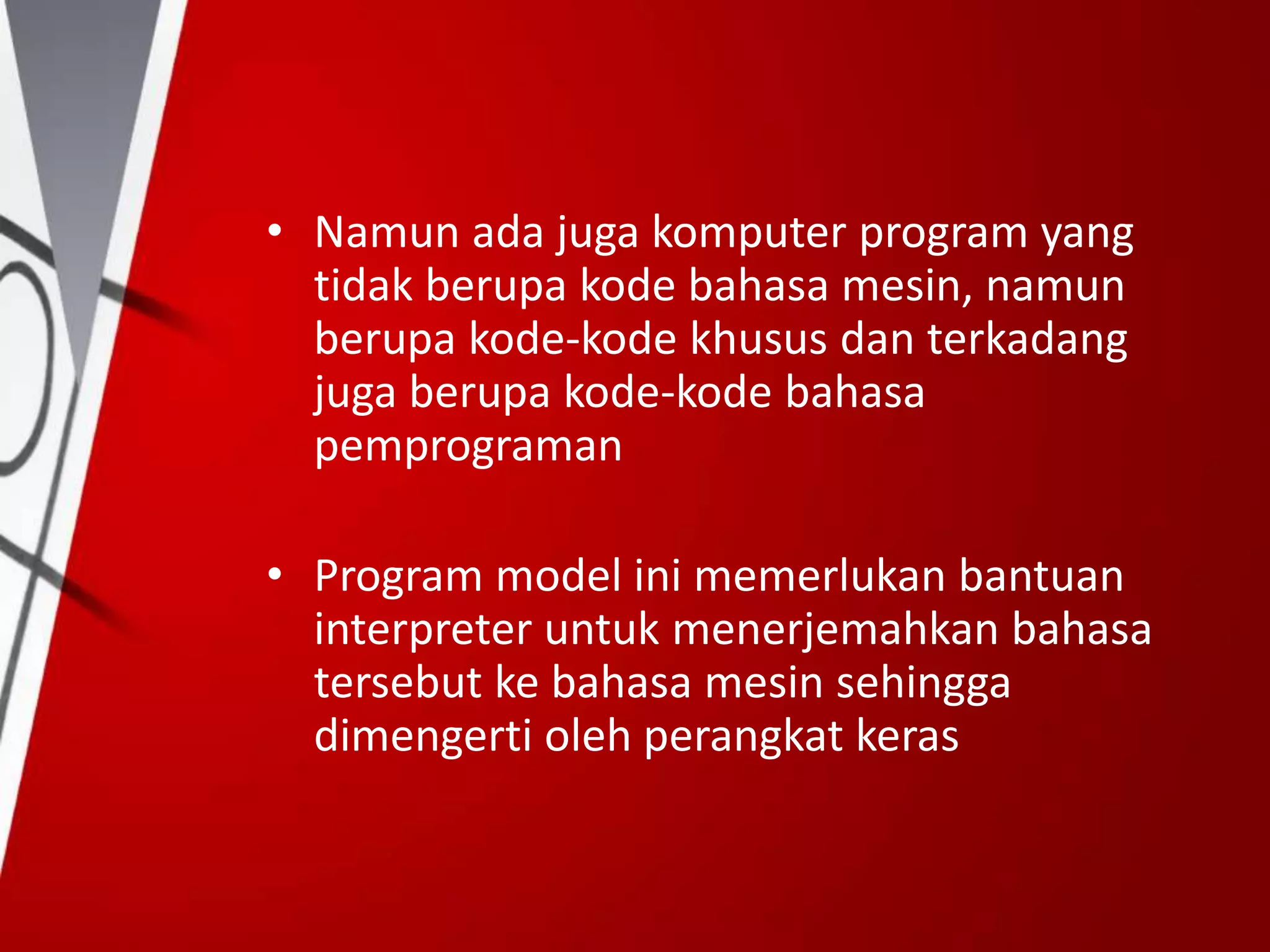 • Namun ada juga komputer program yang
tidak berupa kode bahasa mesin, namun
berupa kode-kode khusus dan terkadang
juga berupa kode-kode bahasa
pemprograman
• Program model ini memerlukan bantuan
interpreter untuk menerjemahkan bahasa
tersebut ke bahasa mesin sehingga
dimengerti oleh perangkat keras
 