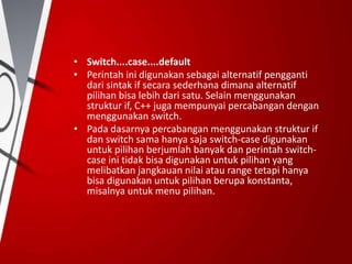 • Switch....case....default
• Perintah ini digunakan sebagai alternatif pengganti
dari sintak if secara sederhana dimana alternatif
pilihan bisa lebih dari satu. Selain menggunakan
struktur if, C++ juga mempunyai percabangan dengan
menggunakan switch.
• Pada dasarnya percabangan menggunakan struktur if
dan switch sama hanya saja switch-case digunakan
untuk pilihan berjumlah banyak dan perintah switch-
case ini tidak bisa digunakan untuk pilihan yang
melibatkan jangkauan nilai atau range tetapi hanya
bisa digunakan untuk pilihan berupa konstanta,
misalnya untuk menu pilihan.
 