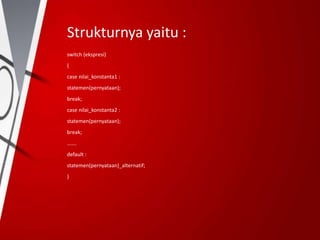 Strukturnya yaitu :
switch (ekspresi)
{
case nilai_konstanta1 :
statemen(pernyataan);
break;
case nilai_konstanta2 :
statemen(pernyataan);
break;
…….
default :
statemen(pernyataan)_alternatif;
}
 