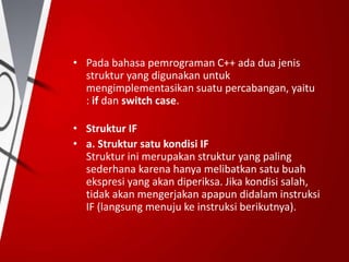• Pada bahasa pemrograman C++ ada dua jenis
struktur yang digunakan untuk
mengimplementasikan suatu percabangan, yaitu
: if dan switch case.
• Struktur IF
• a. Struktur satu kondisi IF
Struktur ini merupakan struktur yang paling
sederhana karena hanya melibatkan satu buah
ekspresi yang akan diperiksa. Jika kondisi salah,
tidak akan mengerjakan apapun didalam instruksi
IF (langsung menuju ke instruksi berikutnya).
 