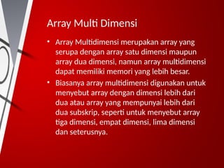 Array Multi Dimensi
• Array Multidimensi merupakan array yang
serupa dengan array satu dimensi maupun
array dua dimensi, namun array multidimensi
dapat memiliki memori yang lebih besar.
• Biasanya array multidimensi digunakan untuk
menyebut array dengan dimensi lebih dari
dua atau array yang mempunyai lebih dari
dua subskrip, seperti untuk menyebut array
tiga dimensi, empat dimensi, lima dimensi
dan seterusnya.
 