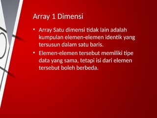 Array 1 Dimensi
• Array Satu dimensi tidak lain adalah
kumpulan elemen-elemen identik yang
tersusun dalam satu baris.
• Elemen-elemen tersebut memiliki tipe
data yang sama, tetapi isi dari elemen
tersebut boleh berbeda.
 