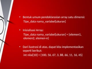 • Bentuk umum pendeklarasian array satu dimensi:
Tipe_data nama_variabel[ukuran]
• Inisialisasi Array:
Tipe_data nama_variabel[ukuran] = {elemen1,
elemen2, elemen-n}
• Dari ilustrasi di atas, dapat kita implementasikan
seperti berikut:
int nilai[10] = {100, 56, 67, 3, 88, 66, 11, 16, 45}
 