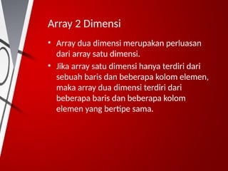 Array 2 Dimensi
• Array dua dimensi merupakan perluasan
dari array satu dimensi.
• Jika array satu dimensi hanya terdiri dari
sebuah baris dan beberapa kolom elemen,
maka array dua dimensi terdiri dari
beberapa baris dan beberapa kolom
elemen yang bertipe sama.
 