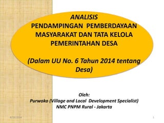 8/18/2014 1
ANALISIS
PENDAMPINGAN PEMBERDAYAAN
MASYARAKAT DAN TATA KELOLA
PEMERINTAHAN DESA
(Dalam UU No. 6 Tahun 2014 tentang
Desa)
Oleh:
Purwoko (Village and Local Development Specialist)
NMC PNPM Rural - Jakarta
 
