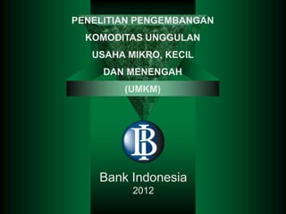 PENELITIAN PENGEMBANGAN
  KOMODITAS UNGGULAN
   USAHA MIKRO, KECIL
     DAN MENENGAH
        (UMKM)




    Bank Indonesia
          2012
 