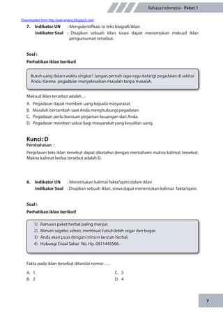 7
Bahasa Indonesia - Paket 1
7.	 Indikator UN	 : Mengidentifikasi isi teks biografi/iklan
Indikator Soal	 : Disajikan sebuah iklan siswa dapat menentukan maksud iklan
pengumuman tersebut.
Soal :
Perhatikan iklan berikut!
Butuh uang dalam waktu singkat? Jangan pernah ragu-ragu datangi pegadaian di sekitar
Anda. Karena pegadaian menyelesaikan masalah tanpa masalah.
Maksud iklan tersebut adalah ...
A.	 Pegadaian dapat memberi uang kepada masyarakat.
B.	 Masalah bertambah saat Anda menghubungi pegadaian.
C.	 Pegadaian perlu bantuan pinjaman keuangan dari Anda.
D.	 Pegadaian memberi solusi bagi masyarakat yang kesulitan uang.
Kunci: D
Pembahasan	:
Penjelasan teks iklan tersebut dapat diketahui dengan memahami makna kalimat tersebut.
Makna kalimat kedua tersebut adalah D.
8.	 Indikator UN	 : Menentukan kalimat fakta/opini dalam iklan
Indikator Soal	 : Disajikan sebuah iklan, siswa dapat menentukan kalimat fakta/opini.
Soal :
Perhatikan iklan berikut!
1)	 Ramuan paket herbal paling manjur.
2)	 Minum segelas sehari, membuat tubuh lebih segar dan bugar.
3)	 Anda akan puas dengan minum larutan herbal.
4)	 Hubungi Erizal Sahar No. Hp. 0811445566.
A.	1
B.	2
C.	3
D.	4
Fakta pada iklan tersebut ditandai nomor ….
Downloaded from http://pak-anang.blogspot.com
 