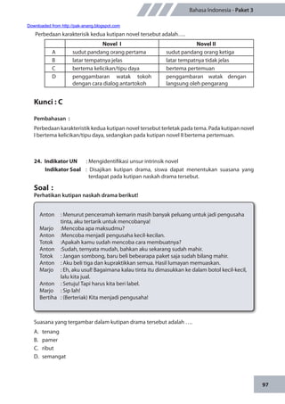 97
Bahasa Indonesia - Paket 3
Perbedaan karakterisik kedua kutipan novel tersebut adalah….
Novel I Novel II
A sudut pandang orang pertama sudut pandang orang ketiga
B latar tempatnya jelas latar tempatnya tidak jelas
C bertema kelicikan/tipu daya bertema pertemuan
D penggambaran watak tokoh
dengan cara dialog antartokoh
penggambaran watak dengan
langsung oleh pengarang
	
Kunci : C
Pembahasan	:
Perbedaan karakteristik kedua kutipan novel tersebut terletak pada tema. Pada kutipan novel
I bertema kelicikan/tipu daya, sedangkan pada kutipan novel II bertema pertemuan.
24.	 Indikator UN	 : Mengidentifikasi unsur intrinsik novel
Indikator Soal	 : Disajikan kutipan drama, siswa dapat menentukan suasana yang
terdapat pada kutipan naskah drama tersebut.
Soal	:
Perhatikan kutipan naskah drama berikut!
Anton		: Menurut penceramah kemarin masih banyak peluang untuk jadi pengusaha 	
	 tinta, aku tertarik untuk mencobanya!
Marjo 	 :	Mencoba apa maksudmu?
Anton	 :	Mencoba menjadi pengusaha kecil-kecilan.
Totok 	 :	Apakah kamu sudah mencoba cara membuatnya?
Anton	 :	Sudah, ternyata mudah, bahkan aku sekarang sudah mahir.
Totok		: Jangan sombong, baru beli bebearapa paket saja sudah bilang mahir.
Anton		: Aku beli tiga dan kupraktikkan semua. Hasil lumayan memuaskan.
Marjo		: Eh, aku usul! Bagaimana kalau tinta itu dimasukkan ke dalam botol kecil-kecil, 	
	 lalu kita jual.
Anton		: Setuju! Tapi harus kita beri label.
Marjo		: Sip lah!
Bertiha		: (Berteriak) Kita menjadi pengusaha!
Suasana yang tergambar dalam kutipan drama tersebut adalah ….
A.	tenang
B.	pamer
C.	ribut
D.	semangat
Downloaded from http://pak-anang.blogspot.com
 