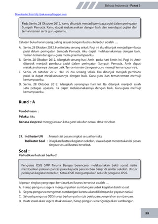 99
Bahasa Indonesia - Paket 3
Catatan buku harian yang paling sesuai dengan ilustrasi tersebut adalah …
A.	 Senin, 28 Oktober 2012. Hari ini aku senang sekali. Pagi ini aku ditunjuk menjadi pembaca
puisi dalam peringatan Sumpah Pemuda. Aku dapat melaksanakannya dengan baik.
Teman-teman dan guru-guru memuji kemampuanku.
B.	 Senin, 28 Oktober 2012. Alangkah senang hati Amir pada hari Senin ini. Pagi ini Amir
ditunjuk menjadi pembaca puisi dalam peringatan Sumpah Pemuda. Amir dapat
melaksanakannya dengan baik. Teman-teman dan guru-guru memuji kemampuannya.
C.	Senin, 28 oktober 2012. Hari ini dia senang sekali. Dia ditunjuk menjadi pembaca
puisi. Ia dapat melaksanakannya dengan baik. Guru-guru dan teman-teman memuji
kemampuanku.
D.	Senin, 28 Oktober 2012. Alangkah senangnya hari ini. Ita ditunjuk menjadi salah
satu petugas upacara. Ita dapat melaksanakannya dengan baik. Guru-guru memuji
kemampuanku.
Kunci : A
Pembahasan	:
Pelaku: Aku
Bahasa ekspresi: menggunakan kata ganti aku dan sesuai data tersebut.
27.	 Indikator UN	 : Menulis isi pesan singkat sesuai konteks
Indikator Soal	 : Disajikan ilustrasi kegiatan sekolah, siswa dapat menentukan isi pesan
singkat sesuai ilustrasi tersebut.
Soal	:
Perhatikan ilustrasi berikut!
Pada Senin, 28 Oktober 2012, kamu ditunjuk menjadi pembaca puisi dalam peringatan
Sumpah Pemuda. Kamu dapat melaksanakan dengan baik dan mendapat pujian dari
teman-teman serta guru-gurumu.
Pengurus OSIS SMP Taruna Bangsa berencana melaksanakan bakti sosial, yaitu
memberikan pakaian pantas pakai kepada para korban banjir di sekitar sekolah. Untuk
persiapan kegiatan tersebut, Ketua OSIS mengumpulkan seluruh pengurus OSIS.
Isi pesan singkat yang tepat berdasarkan ilustrasi tersebut adalah …
A.	 Harap pengurus segera mengumpulkan sumbangan untuk kegiatan bakti sosial.
B.	 Segera pengurus mengemas sumbangan karena akan dikirimkan ke yayasan sosial.
C.	 Seluruh pengurus OSIS harap berkumpul untuk persiapan penyerahan sumbangan.
D.	 Bakti sosial akan segera dilaksanakan, harap pengurus mengumpulkan sumbangan.
Downloaded from http://pak-anang.blogspot.com
 