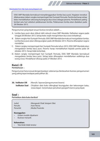 101
Bahasa Indonesia - Paket 3
Pengumuman yang tepat sesuai ilustrasi tersebut adalah ....
A.	 Lomba baca puisi akan diikuti oleh seluruh siswa SMP Mandala. Daftarkan segera pada
tanggal 28 Oktober 2013. Setiap kelas wajib mengirimkan dua siswa terbaiknya.
B.	 Dalam rangka Hari Sumpah Pemuda, OSIS SMP Mandala bermaksud mengadakan lomba.
Lomba baca puisi akan dilangsungkan pada 28 Oktober 2013. Peserta diharapkan segera
mendaftar.
C.	 Dalam rangka memperingati Hari Sumpah Pemuda tahun 2013, OSIS SMP Mandala akan
mengadakan lomba baca puisi. Peserta harap mendaftarkan kepada panitia pada 28
oktober 2013. Harap tidak terlambat.
D.	Dalam rangka memperingati hari Sumpah Pemuda, OSIS SMP Mandala bermaksud
mengadakan lomba baca puisi. Setiap kelas diharapkan mendaftarkan sedikitnya dua
orang siswa. Pendaftaran ditutup pada 27 Oktober 2013.
Kunci : D
Pembahasan	:
Pengumumanharussesuaidengankeadaan sebenarnya.Berdasarkanilustrasi,pengumuman
yang paling tepat terdapat pada pilihan (B).
30.	 Indikator UN	 : Menulis laporan/pengumuman/resensi
Indikator Soal	 : Disajikan data buku dilengkapi keunggulan dan kekurangan buku,
siswa dapat menentukan penulisan paragraf resensi yang tepat.
Soal	:
Perhatikan data buku berikut!
OSIS SMP Mandala bermaksud menyelenggarakan lomba baca puisi. Kegiatan tersebut
dilaksanakan dalam rangka memperingati Hari Sumpah Pemuda. Panitia berharap setiap
kelas mendaftarkan sekurang-kurangnya dua siswa sebagai peserta. Pendaftaran paling
lambat satu hari sebelum pelaksanaan lomba. Pelaksanaan lomba akan diadakan pada
28 Oktober 2013.
Judul		 : Mengasah Otak Setajam Silet
Penulis		 : Astri Novia
Penerbit		 : Media Prasindo
Keunggulan:
•	 Uraian mudah dipahami
•	 Ilustrasi menarik
Kelemahan:
•	 Tata letak tidak teratur
Downloaded from http://pak-anang.blogspot.com
 