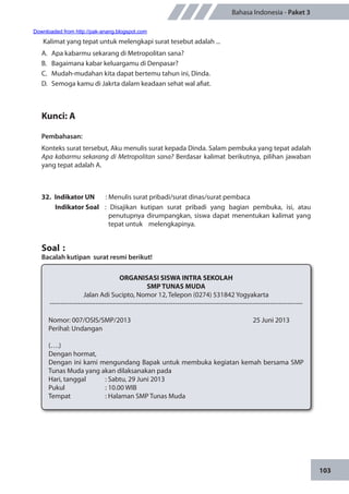 103
Bahasa Indonesia - Paket 3
Kalimat yang tepat untuk melengkapi surat tesebut adalah ...
A.	 Apa kabarmu sekarang di Metropolitan sana?
B.	 Bagaimana kabar keluargamu di Denpasar?
C.	 Mudah-mudahan kita dapat bertemu tahun ini, Dinda.
D.	 Semoga kamu di Jakrta dalam keadaan sehat wal afiat.
Kunci: A
Pembahasan:
Konteks surat tersebut, Aku menulis surat kepada Dinda. Salam pembuka yang tepat adalah
Apa kabarmu sekarang di Metropolitan sana? Berdasar kalimat berikutnya, pilihan jawaban
yang tepat adalah A.
32.	 Indikator UN	 : Menulis surat pribadi/surat dinas/surat pembaca
Indikator Soal	 : Disajikan kutipan surat pribadi yang bagian pembuka, isi, atau
penutupnya dirumpangkan, siswa dapat menentukan kalimat yang
tepat untuk melengkapinya.
Soal	:
Bacalah kutipan surat resmi berikut!
ORGANISASI SISWA INTRA SEKOLAH
SMP TUNAS MUDA
Jalan Adi Sucipto, Nomor 12, Telepon (0274) 531842 Yogyakarta
---------------------------------------------------------------------------------------------------------------------
Nomor	: 007/OSIS/SMP/2013 				 25 Juni 2013
Perihal	: Undangan
(….)
Dengan hormat,
Dengan ini kami mengundang Bapak untuk membuka kegiatan kemah bersama SMP
Tunas Muda yang akan dilaksanakan pada
Hari, tanggal		 : Sabtu, 29 Juni 2013
Pukul		 : 10.00 WIB
Tempat		 : Halaman SMP Tunas Muda
Downloaded from http://pak-anang.blogspot.com
 