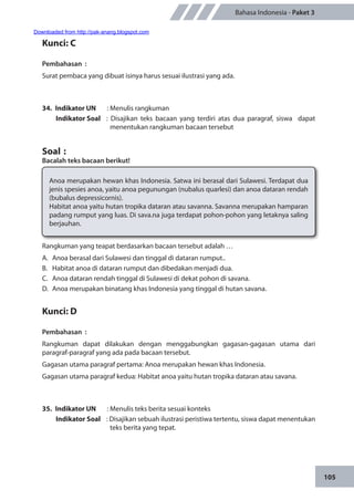 105
Bahasa Indonesia - Paket 3
Kunci: C
Pembahasan	:
Surat pembaca yang dibuat isinya harus sesuai ilustrasi yang ada.
34.	 Indikator UN	 : Menulis rangkuman
Indikator Soal	 : Disajikan teks bacaan yang terdiri atas dua paragraf, siswa dapat
menentukan rangkuman bacaan tersebut
Soal	:
Bacalah teks bacaan berikut!
Anoa merupakan hewan khas Indonesia. Satwa ini berasal dari Sulawesi. Terdapat dua
jenis spesies anoa, yaitu anoa pegunungan (nubalus quarlesi) dan anoa dataran rendah
(bubalus depressicornis).
Habitat anoa yaitu hutan tropika dataran atau savanna. Savanna merupakan hamparan
padang rumput yang luas. Di sava.na juga terdapat pohon-pohon yang letaknya saling
berjauhan.
Rangkuman yang teapat berdasarkan bacaan tersebut adalah …
A.	 Anoa berasal dari Sulawesi dan tinggal di dataran rumput..
B.	 Habitat anoa di dataran rumput dan dibedakan menjadi dua.
C.	 Anoa dataran rendah tinggal di Sulawesi di dekat pohon di savana.
D.	 Anoa merupakan binatang khas Indonesia yang tinggal di hutan savana.
Kunci: D
Pembahasan	:
Rangkuman dapat dilakukan dengan menggabungkan gagasan-gagasan utama dari
paragraf-paragraf yang ada pada bacaan tersebut.
Gagasan utama paragraf pertama: Anoa merupakan hewan khas Indonesia.
Gagasan utama paragraf kedua: Habitat anoa yaitu hutan tropika dataran atau savana.
35.	 Indikator UN	 : Menulis teks berita sesuai konteks
Indikator Soal	 : Disajikan sebuah ilustrasi peristiwa tertentu, siswa dapat menentukan
teks berita yang tepat.
Downloaded from http://pak-anang.blogspot.com
 