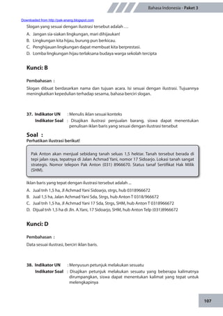 107
Bahasa Indonesia - Paket 3
Slogan yang sesuai dengan ilustrasi tersebut adalah …
A.	 Jangan sia-siakan lingkungan, mari dihijaukan!
B.	 Lingkungan kita hijau, burung pun berkicau.
C.	 Penghijauan lingkungan dapat membuat kita berprestasi.
D.	 Lomba lingkungan hijau terlaksana budaya warga sekolah tercipta
Kunci: B
Pembahasan	:
Slogan dibuat berdasarkan nama dan tujuan acara. Isi sesuai dengan ilustrasi. Tujuannya
meningkatkan kepedulian terhadap sesama, bahasa berciri slogan.
37.	 Indikator UN	 : Menulis iklan sesuai konteks
Indikator Soal	: Disajikan ilustrasi penjualan barang, siswa dapat menentukan
penulisan iklan baris yang sesuai dengan ilustrasi tersebut
Soal	 :
Perhatikan ilustrasi berikut!
Pak Anton akan menjual sebidang tanah seluas 1,5 hektar. Tanah tersebut berada di
tepi jalan raya, tepatnya di Jalan Achmad Yani, nomor 17 Sidoarjo. Lokasi tanah sangat
strategis. Nomor telepon Pak Anton (031) 8966670. Status tanaf Sertifikat Hak Milik
(SHM).
Iklan baris yang tepat dengan ilustrasi tersebut adalah ...
A.	 Jual tnh 1,5 ha, Jl Achmad Yani Sidoarjo, strgs, hub 0318966672
B.	 Jual 1,5 ha, Jalan Achmad Yani Sda, Strgs, hub Anton T 0318/966672
C.	 Jual tnh 1,5 ha, Jl Achmad Yani 17 Sda, Strgs, SHM, hub Anton T 0318966672
D.	 Dijual tnh 1,5 ha di Jln. A.Yani, 17 Sidoarjo, SHM, hub Anton Telp (031)8966672
Kunci: D
Pembahasan	:
Data sesuai ilustrasi, berciri iklan baris.
38.	 Indikator UN	 : Menyusun petunjuk melakukan sesuatu
Indikator Soal	 : Disajikan petunjuk melakukan sesuatu yang beberapa kalimatnya
dirumpangkan, siswa dapat menentukan kalimat yang tepat untuk
melengkapinya
Downloaded from http://pak-anang.blogspot.com
 
