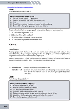108
Pengayaan Ujian Nasional
Untuk melengkapi kalimat rumpang pada petunjuk tersebut yang tepat adalah ….
A.	 (3) Diamkan lubang selama 2 hari
B.	 (3) Diamkan lubang hingga basah
C.	 (3) Diamkan lubang hingga kompos menyerap
D.	 (3) Diamkan lubang dan siramlah selama 2 hari
Kunci: B
Pembahasan	:
Melengkapi petunjuk dilakukan dengan cara mencermati kalimat petunjuk sebelum dan
sesudah kalimat petunjuk yang dirumpangkan atau dikosongkan. Cari kalimat yang berkaitan
dengan kalimat sebelum dan sesudah dirumpangkan.
Petunjukdisusunsecararuntutdenganmenganutkelogisanberpikiryangantaralainditandai
dengan penanda kohesi. Kata kunci: Diamkan lubang selama dua hari.
39.	 Indikator UN	 : Menyusun petunjuk melakukan sesuatu
Indikator Soal	 : Disajikan petunjuk melakukan sesuatu yang disusun secara acak,
siswa dapat menentukan susunan petunjuk kyang padu beberapa
kalimatnya
Soal	:
Perhatikan petunjuk berikut!
Soal	:
Bacalah kalimat-kalimat berikut!
	
Petunjuk menanam pohon pisang
(1)	 Siapkan lubang ukuran 1x1x0,5 meter
(2)	 Lubang yang sudah siap, isilah dengan kompos.
(3)	(…)
(4)	 Setelah itu masukkan bibit pohon pisang ke dalam lubang.
(5)	 Timbunlah pohon pisang dengan tanah lalu disiram.
Petunjuk membuat tape singkong
(1)	 Kupaslah singkong lalu dicuci.
(2)	 Keriklah singkong yang sudah dicuci
(3)	 Cuci kembali kemudian tiriskan.
(4)	 Rebuslah singkong sampai setengah matang.
(5)	 Tutup rebusan singkong sampai rapat dan diamkan selama 48 jam
(6)	 Lalu taburi singkong dengan ragi sebagai bahan fermentasi.
(7)	 Tape singkong siap untuk dinikmati.
Downloaded from http://pak-anang.blogspot.com
 