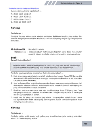 109
Bahasa Indonesia - Paket 3
Susunan petunjuk yang tepat adalah …
A.	 (1)-(2)-(3)-(4)-(6)-(5)- (7)
B.	(1)-(3)-(2)-(4)-(6)-(5)-(7)
C.	(1)-(3)-(2)-(4)-(5)-(6)-(7)
D.	 (1)-(3)-(2)- (5)-(4)-(6)-(7)
Kunci: A
Pembahasan	:
Petunjuk disusun secara runtut dengan menganut kelogisan berpikir yang antara lain
ditandai dengan penanda kohesi. Kata kunci: Lalu taburi singkong dengan ragi sebagai bahan
fermentasi.
40.	 Indikator UN	 : Menulis teks pidato
Indikator Soal	 : Disajikan sebuah ilustrasi suatu kegiatan, siswa dapat menentukan
paragraf bagian pembuka, isi, atau penutup teks pidato yang tepat
Soal	:
Bacalah ilustrasi berikut!
SMP Harapan Kita melaksanakan pelantikan Ketua OSIS yang baru terpilih. Irma sebagai
Ketua OSIS SMP Harapan Kita yang baru terpilih memberikan pidato sambutan.
Pembuka pidato yang tepat berdasarkan llustrasi tersebut adalah …
A.	 Pada kesempatan yang baik ini, marilah kita bersyukur kepada Tuhan YME karena kita
semua masih dilimpahi kesehatan sehingga kita dapat melaksanakan acara pelantikan
Ketua OSIS SMP Harapan Kita.
B.	 Saya berharap dalam kepemimpinan saya ke depan, saya tetap mohon dukungan dari
semua pihak. Dengan demikian, akan tercipta situasi yang kondusif dan semua program
yang telah direncanakan dapat terlaksana.
C.	 Demikian sambutan saya pada awal saya terpilih sebagai Ketua OSIS yang baru. Saya
menyampaikan ribuan kata maaf bila ada kata-kata yang kurang berkenan di hati Bapak
dan Ibu Guru serta teman-teman.
D.	 Bapak dan Ibu yang kami hormati, puji syukur kita panjatkan kepada Tuhan karena
kita dipertemukan dalam situasi yang berbahagia ini. Tujuan kami datang adalah ingin
menyampaikan bingkisan.
Kunci: A
Pembahasan	:
Pembuka pidato berisi ucapan puji syukur yang sesuai ilustrasi, yaitu tentang pelantikan
Ketua OSIS. Jawaban yang tepat A.
Downloaded from http://pak-anang.blogspot.com
 