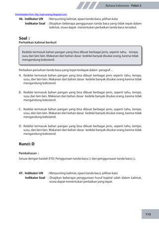 113
Bahasa Indonesia - Paket 3
46.	 Indikator UN	 : Menyunting kalimat, ejaan/tanda baca, pilihan kata
Indikator Soal	 : Disajikan beberapa penggunaan tanda baca yang tidak tepat dalam
kalimat, siswa dapat menentukan perbaikan tanda baca tersebut.
Soal	:
Perhatikan kalimat berikut!
Kedelai termasuk bahan pangan yang bisa dibuat berbagai jenis, seperti: tahu, tempe,
susu dan lain-lain. Makanan dari bahan dasar kedelai banyak disukai orang, karena tidak
mengandung kolesterol.
Perbaikan penulisan tanda baca yang tepat terdapat dalam paragraf ...
A.	 Kedelai termasuk bahan pangan yang bisa dibuat berbagai jenis seperti: tahu, tempe,
susu, dan lain-lain. Makanan dari bahan dasar kedelai banyak disukai orang karena tidak
mengandung kolesterol.
B.	 Kedelai termasuk bahan pangan yang bisa dibuat berbagai jenis, seperti tahu, tempe,
susu dan lain-lain. Makanan dari bahan dasar kedelai banyak disukai orang, karena tidak
mengandung kolesterol.
C.	 Kedelai termasuk bahan pangan yang bisa dibuat berbagai jenis, seperti tahu, tempe,
susu, dan lain-lain. Makanan dari bahan dasar kedelai banyak disukai orang, karena tidak
mengandung kolesterol.
D.	 Kedelai termasuk bahan pangan yang bisa dibuat berbagai jenis, seperti tahu, tempe,
susu, dan lain-lain. Makanan dari bahan dasar kedelai banyak disukai orang karena tidak
mengandung kolesterol.
Kunci: D
Pembahasan	:
Sesuai dengan kaidah EYD. Penggunaan tanda baca (.) dan penggunaaan tanda baca (,).
47.	 Indikator UN	 : Menyunting kalimat, ejaan/tanda baca, pilihan kata
Indikator Soal	 : Disajikan beberapa penggunaan huruf kapital salah dalam kalimat,
siswa dapat menentukan perbaikan yang tepat.
Downloaded from http://pak-anang.blogspot.com
 