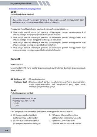 114
Pengayaan Ujian Nasional
Soal	:
Perhatikan kalimat berikut!
dua pelajar sekolah menengah pertama di Bojonegoro pernah menggunakan apel
Malang sebagai energi pengganti batterai pada kalkulator.
Penggunaan huruf kapital yang tepat pada paragraftersebut adalah ….
A.	Dua pelajar sekolah menengah pertama di Bojonegoro pernah menggunakan Apel
Malang sebagai energi pengganti batterai pada kalkulator.
B.	 Dua pelajar sekolah menengah pertama di Bojonegoro pernah menggunakan apel
Malang sebagai energi pengganti batterai pada kalkulator.
C.	 Dua pelajar Sekolah Menengah Pertama di Bojonegoro pernah menggunakan Apel
Malang sebagai energi pengganti batterai kalkulator.
D.	Dua pelajar sekolah menengah pertama di Bojonegoro pernah menggunakan apel
malang sebagai energi pengganti batterai pada kalkulator.
Kunci: D
Pembahasan	:
Sesuai kaidah EYD, huruf kapital digunakan pada awal kalimat, dan tidak digunakan pada
nama makanan.
48.	 Indikator UN	 : Melengkapi pantun
Indikator Soal	 : Disajikan sebuah pantun yang larik sampiran/isinya dirumpangkan,
siswa dapatmenemukan larik sampiran//isi yang tepat untuk
melengkapinya melengkapinya
Soal	:
Perhatikan pantun berikut!
Buah cempedak buah durian
Pergi ke pekan naik sepeda
[…] (1)
[…] (2)
Larik yang tepat untuk melengkapi bagian rumpang pantun tersebut adalah ….
A.	 (1) Jangan ragu berbuat baik
	 ( 2) Senyum saja sudah ibadah
B.	 (1) Pikir dulu sebelum bertindak
	 (2) Menyesal kemudian tiada guna
C.	 (1) Supaya tidak sesal kemudian
	 (2) Diperlukan sikap selalu waspada
D.	 (1) Mari kita jalin silaturahmi
	 (2) Untuk menambah sanak saudara
Downloaded from http://pak-anang.blogspot.com
 